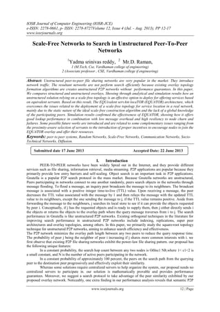 IOSR Journal of Computer Engineering (IOSR-JCE)
e-ISSN: 2278-0661, p- ISSN: 2278-8727Volume 12, Issue 4 (Jul. - Aug. 2013), PP 12-17
www.iosrjournals.org
www.iosrjournals.org 12 | Page
Scale-Free Networks to Search in Unstructured Peer-To-Peer
Networks
1
Yadma srinivas reddy, 2
Mr.D. Raman,
1 (M.Tech, Cse, Vardhaman college of engineering)
2 (Associate professor , CSE, Vardhaman college if engineering)
Abstract: Unstructured peer-to-peer file sharing networks are very popular in the market. They introduce
network traffic. The resultant networks are not perform search efficiently because existing overlay topology
formation algorithms are creates unstructured P2P networks without performance guarantees. In this paper,
We compares structured and unstructured overlays, Showing through analytical and simulation results how an
unstructured solution relying on a scale-free topology is an effective option to deploy for offering services based
on equivalent servants. Based on this result, The EQUivalent servAnt locaTOR (EQUATOR) architecture, which
overcomes the issues related to the deployment of a scale-free topology for service location in a real network,
mainly due to the static nature of the ideal scale-free construction algorithm and the lack of a global knowledge
of the participating peers. Simulation results confirmed the effectiveness of EQUATOR, showing how it offers
good lookup performance in combination with low message overhead and high resiliency to node churn and
failures. Some possible future works are introduced and are related to some complementary issues ranging from
the proximity-aware selection of servants to the introduction of proper incentives to encourage nodes to join the
EQUATOR overlay and offer their resources.
Keywords: peer to peer systems, Random Networks, Scale-Free Networks, Communication Networks, Socio-
Technical Networks, Diffusion.
I. Introduction
PEER-TO-PEER networks have been widely Spred out in the Internet, and they provide different
services such as file sharing, information retrieval, media streaming. P2P applications are popular because they
primarily provide low entry barriers and self-scaling. Object search is an important task in P2P applications.
Gnutella is a popular P2P search protocol in the mass market. Because Gnutella networks are unstructured,
Peers participating in networks connect to one another randomly, peers search objects in the networks through
message flooding. To flood a message, an inquiry peer broadcasts the message to its neighbours. The broadcast
message is associated with a positive integer time-to-live (TTL) value. Upon receiving a message, the peer
decreases the TTL value associated with the message by 1 and then relays the message with the updated TTL
value to its neighbours, except the one sending the message to j, if the TTL value remains positive. Aside from
forwarding the message to the neighbours, j searches its local store to see if it can provide the objects requested
by peer i. Conceptually, if j has the requested objects and is ready to supply them, then j either directly sends i
the objects or returns the objects to the overlay path where the query message traverses from i to j. The search
performance in Gnutella is like unstructured P2P networks. Existing orthogonal techniques in the literature for
improving search performance in unstructured P2P networks include indexing, replications, super peer
architectures and overlay topologies, among others. In this paper, we primarily study the square-root topology
technique for unstructured P2P networks, aiming to enhance search efficiency and effectiveness.
The P2P network minimize the overlay path length between any two peers to reduce the query response time.
The probability of peer j being the neighbor of peer i increasing if j shares more common interests with i. we
first observe that existing P2P file sharing networks exhibit the power-law file sharing pattern. our proposal has
the following unique features:
In a constant probability, the search hop count between any two nodes is Oðlnc1 NÞ,where 1< c1<2 is
a small constant, and N is the number of active peers participating in the network.
In a constant probability of approximately 100 percent, the peers on the search path from the querying
peer to the destination peer progressively and effectively exploit their similarity.
Whereas some solutions require centralized servers to help organize the system, our proposal needs no
centralized servers to participate in. our solution is mathematically provable and provides performance
guarantees. Moreover, we suggest a search protocol to take advantage of the peer similarity exhibited by our
proposed overlay network. Noticeably, one extra finding in our performance analysis reveals that semantic P2P
Submitted date 17 June 2013 Accepted Date: 22 June 2013
 