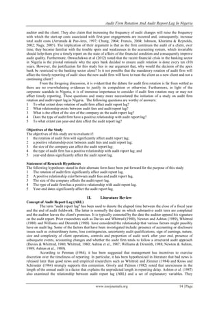 Audit Firm Rotation And Audit Report Lag In Nigeria
www.iosrjournals.org 14 | Page
auditor and the client. They also claim that increasing the frequency of audit changes will raise the frequency
with which the start-up costs associated with first-year engagements are incurred and, consequently, increase
total audit costs (Arrunada & Paz-Ares, 1997; Chung, 2004; Francis, 2004; Johnson, Khurama & Reynolds,
2002; Nagy, 2005). The implication of their argument is that as the firm continues the audit of a client, over
time, they become familiar with the trouble spots and weaknesses in the accounting system, which invariable
should help them give a timely report on the state of affairs of the financial condition and consequently improve
audit quality. Furthermore, Onwuchekwa et al (2012) noted that the recent financial crisis in the banking sector
in Nigeria is the pivotal rationale why the apex bank decided to ensure audit rotation is done every ten (10)
years. However, the justification for this study lies in our argument that, why would the decision of the apex
bank be restricted to the banking sector alone? Is it not possible that the mandatory rotation of audit firm will
affect the timely reporting of audit since the new audit firm will have to treat the client as a new client and not a
continuing client?
From the foregoing discussion, it is evident that the debate for audit firm rotation is far from settled as
there are no overwhelming evidences to justify its compulsion or otherwise. Furthermore, in light of the
corporate scandals in Nigeria, it is of immense importance to consider if audit firm rotation may or may not
affect timely reporting. These questions and many more necessitated the initiation of a study on audit firm
rotation and audit report lag in Nigeria. The following questions are worthy of answers:
1 To what extent does rotation of audit firm affect audit report lag?
2 What relationship exists between audit fees and audit report lag?
3 What is the effect of the size of the company on the audit report lag?
4 Does the type of audit firm have a positive relationship with audit report lag?
5 To what extent can year-end date affect the audit report lag?
Objectives of the Study
The objectives of this study are to evaluate if:
1 the rotation of audit firm will significantly affect audit report lag;
2 a positive relationship exist between audit fees and audit report lag;
3 the size of the company can affect the audit report lag;
4 the type of audit firm has a positive relationship with audit report lag; and
5 year-end dates significantly affect the audit report lag.
Statement of Research Hypotheses
The following hypotheses stated in their alternate form have been put forward for the purpose of this study
1 The rotation of audit firm significantly affect audit report lag.
2 A positive relationship exist between audit fees and audit report lag.
3 The size of the company affects the audit report lag.
4 The type of audit firm has a positive relationship with audit report lag.
5 Year-end dates significantly affect the audit report lag.
II. Literature Review
Concept of Audit Report Lag (ARL)
The term "audit report lag" has been used to denote the elapsed time between the close of a fiscal year
and the end of audit fieldwork. The latter is normally the date on which substantive audit tests are completed
and the auditor leaves the client's premises. It is typically connoted by the date the auditor append his signature
on the audit report. Prior researchers such as Davies and Whittred (1980), Newton and Ashton (1989), Whittred
(1980) and Williams and Dirsmith (1988) have considered the relationship that various factors might possibly
have on audit lag. Some of the factors that have been investigated include: presence of accounting or disclosure
issues such as extraordinary items, loss contingencies, uncertainty audit qualifications, sign of earnings, nature,
size and complexity of client operations, controls and proportion of audit work after year end, presence of
subsequent events, accounting changes and whether the audit firm tends to follow a structured audit approach
(Davies & Whittred, 1980; Whittred, 1980; Ashton et al., 1987; Williams & Dirsmith, 1988; Newton & Ashton,
1989; Ashton et al., 1989).
According to Penman (1984), it has been suggested that management has incentives to exercise
discretion over the timeliness of reporting. In particular, it has been hypothesized in literature that bad news is
released later than good news and empirical researchers such as Whittred and Zimmer (1984) and Kross and
Schroeder (1984) strongly supports this contention. Givoly and Palmon (1982) noted that unevenness in the
length of the annual audit is a factor that explains the unpredicted length in reporting delay. Ashton et al. (1987)
also examined the relationship between audit report lag (ARL) and a set of explanatory variables. They
 