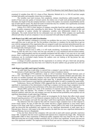 Audit Firm Rotation And Audit Report Lag In Nigeria
www.iosrjournals.org 15 | Page
examined 14 variables from 488 U.S. clients of Peat, Marwick, Mitchell & Co. in 1981-82 and their sample
included both public and nonpublic clients from six industries.
The variables were total revenues, firm complexity, industry classification, public/nonpublic status,
month of fiscal year-end, quality of internal control, the relative mix of audit work performed at interim and
final dates, the length of time the company had been a client of the auditor, two measures of profitability and the
type of audit opinion issued. The observed results revealed that only five variables were significantly associated
with the natural logarithm of audit delay-total revenues.
Ashton et al. (1987) in their analysis of company ownership found that audit delay was significantly
shorter for public companies after controlling for other factors. The study also separately analyzed public and
private companies to explore whether the explanatory variables were differentially related to the two
subsamples. The results showed that the two subsamples were not similar. While company size significantly
affected audit delay for private companies it was not associated with audit delay for public companies.
Audit Report Lag (ARL) and Audit Firm Rotation
Audit firm rotation is designed to overcome two problems that can occur if an organization hires the
same audit firm year in and year out. The first problem is that there is a tendency for the audit firm to get too
cozy with the management of the organization they are assigned to audit since personal and professional ties can
easily impede auditors‟ independence. Secondly, audit rotation provides the opportunity for the organization to
be examined with a fresh pair of eyes.
Though this second issue is subtle, it is still worth considering. Accountants are creatures of habits.
Things are done the same way as they were last year and often in a very mechanical and non-critical manner.
Many audit procedures and test are normally mechanical and this makes it very easy not to view audit
process from a sufficiently critical and analytical point of view; sometimes the most glaring internal control
weaknesses can be overlooked simply because the auditors were not looking at the big picture but only
concentrating on the minutia.
A change of auditor guarantees that the organization in its entirety will get a fresh look and glaring
internal control problems that may have been over looked by the prior auditors may get picked up by the new
ones.
Audit Report Lag (ARL) and Control Variables
An audit report lag or audit delay is a period from a company‟s year-end date to the audit report date.
The determinants of Audit report lag (ARL) have long been a topic of academic interest.
Dyer and Mchugh (1975) undertook a study on 120 of Australian Annual Report between years of
1967 to 1971. Their objective was to examine the relationship between corporate attributes and audit delay. Of
the three (3) variables examined, only company size had a significant relationship with audit delay, others did
not have any meaningful relationship between audit report lag. A plausible explanation may be that bigger
companies have more resources to pay high fees and appoint good auditor in order to complete the report timely.
Furthermore, Davies and Whittred (1980) suggested that the only variable that should be considered
significant in examination of the determinants of audit lag is company size because larger companies have the
potentials to reduce uncertainty about performance of the share price and timely release of the audit report.
Ahmed (2003) carried out a study of the timeliness of corporate annual reporting in three countries,
Bangladesh, India, and Pakistan. The variables of interest were company size, sign of earnings, company
financial condition, audit firm size, and company year-end. He observed that profitability and corporate size are
significant determinants of audit report lag in Pakistan.
Owusu-Ansah and Leventis (2006) carried out investigation for the factors that affect timely annual
financial reporting practices of 95 non-financial companies listed on the Athens Stocks Exchange. They found
out that the size of company and audit firm type (big-5 audit firms) significantly affected the audit report lag.
The deduction from this might be that aside the resources larger companies have at their disposal to
ensure timely reports, the type of audit firm also matter and have a higher propensity to issue timely report
because of the larger audit staff or expertize. Furthermore, Ahmed (2003) in his study of the determinants of
audit lag discovered that profitability and corporate size are significant determinants of audit report lag in
Pakistan alone. However, with respect to the other countries, the audit firm size was a significant determinant in
India and Pakistan, but not in Bangladesh.
It has also been observed that companies with year-ends at peak audit seasons generally experience
longer ARL. Companies that also receive qualified audit opinions have comparatively longer ARL. Ahmad and
Kamaruddin (2003) in their examination of Malaysian public companies that were listed for the year 1996 to
2000 discovered that out of eight variables examined; only six of them were significant. Account year-end was
one of the significant variables. The implication is that the fiscal year end of a company can also determine how
 