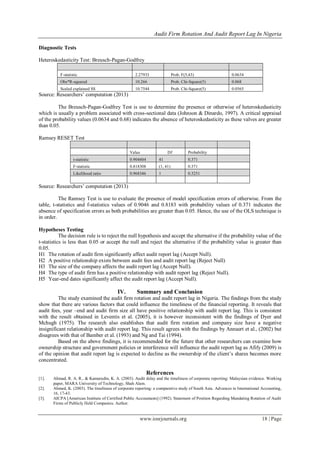 Audit Firm Rotation And Audit Report Lag In Nigeria
www.iosrjournals.org 18 | Page
Diagnostic Tests
Heteroskedasticity Test: Breusch-Pagan-Godfrey
F-statistic 2.27933 Prob. F(5,43) 0.0634
Obs*R-squared 10.266 Prob. Chi-Square(5) 0.068
Scaled explained SS 10.7544 Prob. Chi-Square(5) 0.0565
Source: Researchers‟ computation (2013)
The Breusch-Pagan-Godfrey Test is use to determine the presence or otherwise of heteroskedasticity
which is usually a problem associated with cross-sectional data (Johnson & Dinardo, 1997). A critical appraisal
of the probability values (0.0634 and 0.68) indicates the absence of heteroskedasticity as these valves are greater
than 0.05.
Ramsey RESET Test
Value Df Probability
t-statistic 0.904604 41 0.371
F-statistic 0.818308 (1, 41) 0.371
Likelihood ratio 0.968346 1 0.3251
Source: Researchers‟ computation (2013)
The Ramsey Test is use to evaluate the presence of model specification errors of otherwise. From the
table, t-statistics and f-statistics values of 0.9046 and 0.8183 with probability values of 0.371 indicates the
absence of specification errors as both probabilities are greater than 0.05. Hence, the use of the OLS technique is
in order.
Hypotheses Testing
The decision rule is to reject the null hypothesis and accept the alternative if the probability value of the
t-statistics is less than 0.05 or accept the null and reject the alternative if the probability value is greater than
0.05.
H1 The rotation of audit firm significantly affect audit report lag (Accept Null).
H2 A positive relationship exists between audit fees and audit report lag (Reject Null)
H3 The size of the company affects the audit report lag (Accept Null).
H4 The type of audit firm has a positive relationship with audit report lag (Reject Null).
H5 Year-end dates significantly affect the audit report lag (Accept Null).
IV. Summary and Conclusion
The study examined the audit firm rotation and audit report lag in Nigeria. The findings from the study
show that there are various factors that could influence the timeliness of the financial reporting. It reveals that
audit fees, year –end and audit firm size all have positive relationship with audit report lag. This is consistent
with the result obtained in Leventis et al. (2005), it is however inconsistent with the findings of Dyer and
Mchugh (1975). The research also establishes that audit firm rotation and company size have a negative
insignificant relationship with audit report lag. This result agrees with the findings by Annaert et al., (2002) but
disagrees with that of Bamber et al. (1993) and Ng and Tai (1994).
Based on the above findings, it is recommended for the future that other researchers can examine how
ownership structure and government policies or interference will influence the audit report lag as Afify (2009) is
of the opinion that audit report lag is expected to decline as the ownership of the client‟s shares becomes more
concentrated.
References
[1]. Ahmad, R. A. R., & Kamarudin, K. A. (2003). Audit delay and the timeliness of corporate reporting: Malaysian evidence. Working
paper, MARA University of Technology, Shah Alam.
[2]. Ahmed, K. (2003). The timeliness of corporate reporting: a comparative study of South Asia. Advances in International Accounting,
16, 17-43.
[3]. AICPA [American Institute of Certified Public Accountants] (1992). Statement of Position Regarding Mandating Rotation of Audit
Firms of Publicly Held Companies. Author.
 