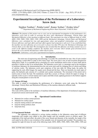 IOSR Journal of Mechanical and Civil Engineering (IOSR-JMCE)
e-ISSN: 2278-1684,p-ISSN: 2320-334X, Volume 12, Issue 4 Ver. II (Jul. - Aug. 2015), PP 16-26
www.iosrjournals.org
DOI: 10.9790/1684-12421626 www.iosrjournals.org 16 | Page
Experimental Investigation of the Performance of a Laboratory
Screw Jack
Stephen Tambari 1
, Petaba Lemii2
, Kanee Sorbari 3
,Nzidee lelesi4
1,2,3,4
Department of Mechanical Engineering Rivers State Polytechnic, P.M.B 20, Bori.
Abstract: The purpose of this project was to carry out an experimental investigation on the performance of a
laboratory screw jack in order to ascertain the force ratio (Mechanical Advantage), Velocity Ratio and
Mechanical Efficiency of the machines at different loads. The experiment was done at different loads of; 450N,
400N, 350N, 300N, 250N, 200N, 150N, 100N and the Mechanical Advantage, Velocity Ratio and Mechanical
Efficiency were calculated for true and approximate values and graphical relationships were established
between efficiency and load, effort and load, effort against load using micro soft excel. It was established that,
the machine was most efficiency of a screw jack is always less than 50% since the Mechanical Advantage and
Velocity Ratio is less than half. The investigation also revealed that the efficiency not being constant was as a
result of the different loading conditions the machine must overcome which include great frictional forces
between the screw and the threaded base within which it forms.
Keyboards: Laboratory, screw jack, experimental investigation, performance.
I. Introduction
The main aim of engineering and technology is to make life comfortable for man. One of such comfort
is by applying a small effort in order to lift a heavy load. The screw jack is one of such invention designed for
lifting heavy loads. It is a portable device consisting of a screw mechanism used to raise or lower loads and its
principle is similar to that of an inclined plane. The laboratory screw jack is a prototype used in the mechanics
of machines laboratory for demonstrating how the real screw jack used for changing fires of vehicle and lifting
of vehicles works. The laboratory screw jack comprises of the turn table for lifting loads, the pulley for
supporting the cord, effort hanger, the square screw thread and the base. There are basically two main types of
jacks; the hydraulic jack consists of t a cylinder and a piston mechanism. The movement of the piston rod is
used to raise or lower the load. The mechanism, much like a scissor, to lift up a vehicle for repair or storage. It
typically works in just a vertical manner and it opens and folds closed, applying pressure to the bottom supports
along the crossed pattern to move the lift.
1.2 Purpose Of Study
This study is aimed at investigating the performance of a laboratory screw jack using the Mechanical
Advantage, Velocity Ratio and Mechanical Efficiency of the machine obtained at different loads.
1.3 Benefit Of Study
This work will be useful in the mechanics of machines laboratory of the department of mechanical engineering
for practical exercise and research work.
II. Operational Considerations
 Maintain low surface contact pressure
 Maintain low surface speed
 keep the mating surfaces well lubricated
 keep the mating surfaces clean
 keep heat away
III. Materials And Method
3.1 Experimental Methods
The apparatus was subjected to various testing condition in the laboratory using load of different
magnitudes and weights were added to the effort hanger until the turntable moves at uniform speed. The
magnitude of the load and effort, the pitch of the screw thread and diameter of the turntable, the length of the
cord made by the effort in one revolution of the turntable were all measured and recorded. The procedure was
repeated for eight (8) times for each of the following loads: 405N, 400N, 350N, 300N, 250N, 200N, 150N and
 
