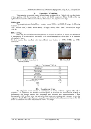 Performance Analysis of a Domestic Refrigerator using Al2O3 Nanoparticles
DOI: 10.9790/1684-12441216 www.iosrjournals.org 13 | Page
II . Preparation Of Nanofluid
The preparation of nanofluid require mixing of nano particles with the PAG oil with even distribution
of these particles with the lubricating oil for stable and durable suspension. There should not be any
agglomeration of particles and no chemical change of the mixture. It is prepared in two steps:
2.1 First Step:
The nanoparticles are obtained from a company named SIGMA- ALDRICH. It has got the following
properties :
Size – less than 50 nm, Colour - White, Density – 0.26 g/cc ,Melting Point – 2040 o
C and Molecular Weight
– 101.96
2.2 Second Step:
In this step, the desired amount of nanoparticles are added to the lubricant oil and for even distribution
of nanoparticles in the lubricant oil, the mixture (PAG oil and nanoparticles) has to place in an ultrasonic
vibrator for 6-7 hours.
We have prepared three nanofluid with three different mass fractions of 0.47%, 0.952% and 1.42%
respectively.
Fig 2.1 : synthesis of nanofluid in 2.2 : Nanofluid
Ultrasonic vibrator
TABLE I : Properties of PAG oil
LUBRICANT OIL SP10
Lubricant Type PAG
Specific Gravity 1.046
Colour (ASTM) L 0.5
Kinematic
Viscosity (cst)
47.73
Flash Point (°C) 242
Pour Point (°C) < -50
Falex Load Test (lbs/in2) 1300
Critical Solubility Point
Upper
Lower
(°C)
76 (3%)
< -40
III . Experimental Setup
The refrigeration system consists of a compressor, air cooled condenser , capillary tube and an
evaporator. The temperature and pressure at different points of the system are measured with the help of
thermometers and pressure gauges. The temperature was measured with copper-constantan T type
thermocouples which are fitted at the inlet and outlet of the compressor, condenser and evaporator to show the
temperature directly. The ranges of pressure gauges for evaporator inlet/outlet and compressor inlet are 0 to 250
psi and for condenser inlet/outlet and compressor outlet is 0 to 500 psi.
 