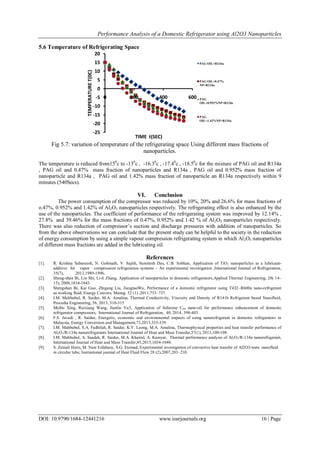 Performance Analysis of a Domestic Refrigerator using Al2O3 Nanoparticles
DOI: 10.9790/1684-12441216 www.iosrjournals.org 16 | Page
5.6 Temperature of Refrigerating Space
Fig 5.7: variation of temperature of the refrigerating space Using different mass fractions of
nanoparticles.
The temperature is reduced from150
c to -130
c , -16.30
c , -17.40
c , -18.50
c for the mixture of PAG oil and R134a
, PAG oil and 0.47% mass fraction of nanoparticles and R134a , PAG oil and 0.952% mass fraction of
nanoparticle and R134a , PAG oil and 1.42% mass fraction of nanoparticle an R134a respectively within 9
minutes (540Secs).
VI. Conclusion
The power consumption of the compressor was reduced by 10%, 20% and 26.6% for mass fractions of
o.47%, 0.952% and 1.42% of Al2O3 nanoparticles respectively. The refrigerating effect is also enhanced by the
use of the nanoparticles. The coefficient of performance of the refrigerating system was improved by 12.14% ,
27.8% and 39.46% for the mass fractions of 0.47%, 0.952% and 1.42 % of Al2O3 nanoparticles respectively.
There was also reduction of compressor’s suction and discharge pressures with addition of nanoparticles. So
from the above observations we can conclude that the present study can be helpful to the society in the reduction
of energy consumption by using a simple vapour compression refrigerating system in which Al2O3 nanoparticles
of different mass fractions are added in the lubricating oil.
References
[1]. R. Krishna Sabareesh, N. Gobinath, V. Sajith, Sumitesh Das, C.B. Sobhan, Application of TiO2 nanoparticles as a lubricant-
additive for vapor compression refrigeration systems – An experimental investigation ,International Journal of Refrigeration,
35(7), 2012,1989-1996.
[2]. Sheng-shan Bi, Lin Shi, Li-li Zhang, Application of nanoparticles in domestic refrigerators,Applied Thermal Engineering, 28( 14–
15), 2008,1834-1843.
[3]. Shengshan Bi, Kai Guo, Zhigang Liu, JiangtaoWu, Performance of a domestic refrigerator using TiO2–R600a nano-refrigerant
as working fluid, Energy Convers. Manag. 52 (1) ,2011,733–737.
[4]. I.M. Mahbubul, R. Saidur, M.A. Amalina, Thermal Conductivity, Viscosity and Density of R141b Refrigerant based Nanofluid,
Procedia Engineering, 56, 2013, 310-315
[5]. Meibo Xing, Ruixiang Wang, Jianlin Yu3, Application of fullerene C60 nano-oil for performance enhancement of domestic
refrigerator compressors, International Journal of Refrigeration, 40, 2014, 398-403.
[6]. F.S. Javadi,
, R. Saidur, Energetic, economic and environmental impacts of using nanorefrigerant in domestic refrigerators in
Malaysia, Energy Conversion and Management,73,2013,335-339.
[7]. I.M. Mahbubul, S.A. Fadhilah, R. Saidur, K.Y. Leong, M.A. Amalina, Thermophysical properties and heat transfer performance of
Al2O3/R-134a nanorefrigerants International Journal of Heat and Mass Transfer,57(1), 2013,100-108
[8]. I.M. Mahbubul, A. Saadah, R. Saidur, M.A. Khairul, A. Kamyar, Thermal performance analysis of Al2O3/R-134a nanorefrigerant,
International Journal of Heat and Mass Transfer,85,2015,1034-1040.
[9]. S. Zeinali Heris, M. Nasr Esfahany, S.G. Etemad, Experimental investigation of convective heat transfer of Al2O3/wate nanofluid
in circular tube, Inernational journal of Heat Fluid Flow 28 (2),2007,203–210.
-25
-20
-15
-10
-5
0
5
10
15
20
0 200 400 600
TEMPERATURET(0C)
TIME t(SEC)
PAG OIL+R134a
PAG OIL+0.47%
NP+R134a
PAG
OIL+0.952%NP+R134a
PAG
OIL+1.42%NP+R134a
 