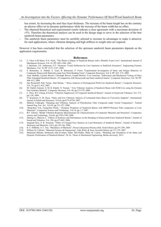 An Investigation into the Factors Affecting the Dynamic Performance Of Steel/Wood Sandwich Beam
DOI: 10.9790/1684-12461526 www.iosrjournals.org 26 | Page
less extent, by increasing the steel face layer thickness. The increase of the beam length has on the contrary
an adverse effect on its dynamic performance while the increase of the beam width has no effect.
- The obtained theoretical and experimental results indicate a close agreement with a maximum deviation of
±5%. Therefore the theoretical analysis can be used in the design stage to serve in the selection of the best
sandwich beam parameters.
- The sandwich beam parameters must be carefully selected to increase its advantages to make it attractive
for such applications, where vibration damping and high stiffness to weight ratio are required.
However it has been concluded that the selection of the optimum sandwich beam parameters depends on the
application requirements.
References
[1]. C. Chen A-M Harte, N.A. Fleck, "The Plastic Collapse of Sandwich Beams with a Metallic Foam Core", International Journal of
Mechanical Sciences, Vol. 43, PP.1483-1506, 2001.
[2]. J. Jakobsen, J.H. Andreasen, O.T. Thomsen, "Crack Deflection by Core Junctions in Sandwich Structures", Engineering Fracture
Mechanics, Vol. 76, PP. 2135–2147, 2009.
[3]. S. Belouettar, A. Abbadi, Z. Azari, R. Belouettar, P. Freres "Experimental Investigation of Static and Fatigue Behavior of
Composite Honeycomb Materials using Four Point Bending Tests", Composite Structures, Vol. 8, PP. 265–273, 2009.
[4]. Amir Shahdin, Laurent Mezeix, Christoph Bouvet, Joseph Morlier, Yves Gourinat, "Fabrication and Mechanical Testing of Glass
Fiber Entangled Sandwich Beams: A Comparison with Honeycomb and foam sandwich beams", Composite Structures, Vol. 90, PP.
404–412, 2009.
[5]. Jani Romanoff, Petri Varsta, Alan Klanac, “ Stress Analysis of Homogenized Web-Core Sandwich Beams”, Composite Structure,
Vol. 79, pp.411-422, 2007.
[6]. M. Chehel Amirani, S. M. R. Khalili, N. Nemati, “ Free Vibration Analysis of Sandwich Beam with FGM Core using the Element
Free Galerkin Method”, Composite Structure, Vol. 90, pp.373-379, 2009.
[7]. C. Hwu, W.C.Chang, H.S.Gai, “Vibration Suppression of Composite Sandwich Beams”, Journal of Sound and Vibration, Vol. 272,
pp.1-20, 2004.
[8]. Y. Koutsawa, E. M. Daya, “Static and Free Vibration Analysis of Laminated Glass Beam on Viscosities Supports”, International
Journal of Solids and Structures, Vol.44, pp.8735-8750, 2007.
[9]. Mehmet Colakoglu, “Damping and Vibration Analysis of Polyethylene Fiber Composite under Varied Temperature”, Turkish
Journal Eng. Env. Sci., Vol.30, pp.351-357, 2006.
[10]. Meng-Kao Yeh, Tsung-Han Hsieh, “ Dynamic Properties of Sandwich Beams with MWNT/Polymer Niño composites as Core
Materials”, Composites Science and Technology, Vol.10, pp.1-7, 2007.
[11]. R.F. Gibson, “Modal Vibration Response Measurements for Characterization of Composite Materials and Structures”, Composites
science and Technology, Vol.60, pp.2769-2780, 2000.
[12]. Zhuang Li, Malcom J., “Effects of thickness and Delimitation on the Damping in Honeycomb-Foam Sandwich Beams”, Journal of
Sound and Vibration, Vol. 294, pp.473-485, 2006.
[13]. Jongman Kim, S. R. Swanson, “Effect of Unequal Face thinness on Load Resistance of Sandwich Beams”, Journal of Sandwich
Structures and Materials, Vol.6, pp.145-166, 2004.
[14]. R. C. Hibbeler, S. C. Fan, “Mechanics of Materials”, Person Educations-Prentice Hall, Sixth Edition, pp.291-298, 2005.
[15]. William D. Callister, “Materials Science & Engineering”, John Wiley & Sons, Seventh Edition, pp.137-139, 2007.
[16]. Mohamed Shehata, Mohamed Abd El-salam, Saber Abd Rabbo, Maha M. Lashin, “Modeling and Simulation of the Static and
Dynamic Performance of Sandwich Beams”, M. Sc. Thesis in Mechanical Engineering, Banha university, 2013.
 