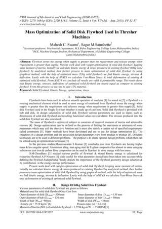 IOSR Journal of Mechanical and Civil Engineering (IOSR-JMCE)
e-ISSN: 2278-1684,p-ISSN: 2320-334X, Volume 12, Issue 4 Ver. VII (Jul. - Aug. 2015), PP 32-37
www.iosrjournals.org
DOI: 10.9790/1684-12473237 www.iosrjournals.org 32 | Page
Mass Optimization of Solid Disk Flywheel Used In Thresher
Machines
Mahesh C. Swami1
, Sagar M.Samshette2
1
(Assistant professor, Mechanical Department, M.S.Bidve Engineering College Latur,Maharashtra,India.)
2
(M.E. Machine Design Student Mechanical Department, M.S.Bidve Engineering College
Latur,Maharashtra,India.)
Abstract: Flywheel stores the energy when supply is greater than the requirement and release energy when
requirement is greater than supply. Present work deal with weight optimization of solid disk flywheel, keeping
same moment of inertia. Initially we calculate kinetic energy & stress produced in existing flywheel (60kg solid
flywheel) by analytical method then further process to mass optimization of solid disk flywheel by using
graphical method; with the help of optimized mass (52kg solid flywheel) we find kinetic energy, stresses &
deflection. Lastly with the help of ANSYS we calculate Von-Mises Stress & total deformation of existing &
optimized solid flywheel. From ANSYS we conclude all results are valid & permissible range. The result shows
that kinetic energy, stresses, deflections of optimized solid flywheel are nearly equal as compare to existing
flywheel. From this process we success to save 12% material.
Keywords:Solid Flywheel, Kinetic Energy, optimization, Ansys.
I. Introduction
Flywheels have been used to achieve smooth operation of machine [1].As stated in [2], a flywheel is a
rotating mechanical element which is used to store energy of rotational form.Flywheel stores the energy when
supply is greater than the requirement and releases energy when requirement is greater than supply[3]. Solid
disk flywheel used in the Single flywheel thresher is made up of cast iron. Solid disk flywheel is provided with
hub and disk. In design calculation of solid disk flywheel various parameters are used as inputs such as
dimensions of solid disk flywheel and resulting functional values are calculated. The stresses produced into the
solid disk flywheel are also calculated.
The mass of flywheel is optimized subject to constrain of required moment of inertia and admissible
stresses [4]. Design optimization can be defined as the process of finding the maximum or minimum of some
parameters which may call the objective function and it must also satisfy a certain set of specified requirements
called constraints [5]. Many methods have been developed and are in use for design optimization [5]. The
objectives in a design problem and the associated design parameters vary from product to product [5]. Different
techniques are to be used in different problems. The purpose is to create optimal design problem, which then can
be solved using an optimization technique [5].
In the previous studies,Mouleeswaran S Kumar [2] concludes cast iron flywheels are having higher
mass & less angular speed. Aluminium alloy, mar aging steel & E-glass composites lies almost in same category
in between cast iron & carbon fibre composites can be used in flywheel to store energy with less mass.
S.M.Choudhary [3] studied various profile of flywheel & stored kinetic energy is calculated for
respective flywheel.A.P.Ninawe [6] study useful for what parameter should have been taken into account while
defining the flywheel.SudiptaSaha[7]study depicts the importance of the flywheel geometry design selection &
its contribution in the energy storage performance.
Present work deal with weight optimization of solid disk flywheel, keeping same moment of inertia.
Initially we calculate kinetic energy & stress produced in existing flywheel by analytical method, then further
process to mass optimization of solid disk flywheel by using graphical method; with the help of optimized mass
we find kinetic energy, stresses & deflection. Lastly with the help of ANSYS we calculate Von-Mises Stress &
total deformation of existing & optimized solid flywheel.
II. Design Of 60kg Solid Disk Flywheel
Various parameters of solid disk flywheel are given as follows.
Material used for solid disk flywheel Gray Cast Iron
Outer diameter of disk (Do disk) = 500 mm Inner diameter of disk (Di disk) = 130 mm
Outer diameter of hub (Do hub) = 130 mm Inner diameter of hub (Di hub) = 50mm
Width of hub (Whub) =80mm Width of disk (Wdisk) =38mm
Density (ρ) = 7510 kg/m3
[6] Poisons ratio (υ) = 0.23[6]
Moment of Inertia (M.I.) of solid disk flywheel = 1.7594 kg-m2
N = 750RPM [3]
 
