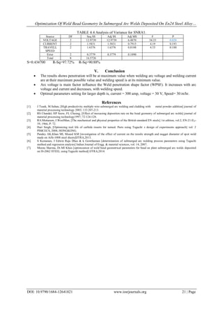 Optimization Of Weld Bead Geometry In Submerged Arc Welds Deposited On En24 Steel Alloy…
DOI: 10.9790/1684-12641821 www.iosrjournals.org 21 | Page
TABLE 4.4 Analysis of Variance for SNRA1.
Source DF Seq SS Adj SS Adj MS F P
VOLTAGE 2 12.9739 12.9739 6.4870 34.33 0.028
CURRENT 2 1.5831 1.5831 0.7915 4.19 0.193
TRAVELL
SPEED
2 1.6376 1.6376 0.8188 4.33 0.188
Error 2 0.3779 0.3779 0.1890
Total 8 16.5726
S=0.434700 R-Sq=97.72% R-Sq=90.88%
V. Conclusion
 The results shows penetration will be at maximum value when welding arc voltage and welding current
are at their maximum possible value and welding speed is at its minimum value.
 Arc voltage is main factor influence the Weld penetration shape factor (WPSF). It increases with arc
voltage and current and decreases, with welding speed.
 Optimal parameters setting for larger depth is, current = 300 amp, voltage = 30 V, Speed= 30 m/hr.
References
[1]. J Tusek, M.Suban, [High productivity multiple wire submerged arc welding and cladding with metal powder addition] journal of
material processing technology 2003; 133:207-213.
[2]. RS Chandel, HP Seow, FL Cheong, [Effect of increasing deposition rate on the bead geometry of submerged arc welds] journal of
material processing technology1997; 72:124-128.
[3]. RA.Mottaram, J.WoolMan, [The mechanical and physical properties of the British standard EN steels] 1st edition, vol.2, EN-21-EN-
39, 1966, P: 72.
[4]. Hari Singh, [Optimizing tool life of carbide inserts for turned. Parts using Taguchi,
s design of experiments approach] vol: 2
PIMCECS, 2008, HONGKONG.
[5]. Pandey AK,Khan MI, Moeed KM [investigation of the effect of current on the tensile strength and nugget diameter of spot weld
made on AiSi-1008 steel sheets]IJTRA,2013.
[6]. S Kumanan, J Edwin Raja Dhas & k Gowthaman [determination of submerged arc welding process parameters using Taguchi
method and regression analysis] Indian Journal of Engg. & material sciences, vol: 14, 2007.
[7]. Meenu Sharma, Dr.MI Khan [optimization of weld bead geometrical parameters for bead on plate submerged arc welds deposited
on IS-2062 STEEL using Taguchi method] IJTRA,2014.
 
