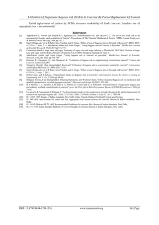 Utilization Of Sugarcane Bagasse Ash (SCBA) In Concrete By Partial Replacement Of Cement
DOI: 10.9790/1684-12661216 www.iosrjournals.org 16 | Page
Partial replacement of cement by SCBA increases workability of fresh concrete; therefore use of
superplasticizer is not substantial.
References
[1]. Aigbodion.V.S, Hassan.S.B, Olajide.S,O, Agunsoye.O.J, AbdulRahaman.A.S. and Okafor.G.E,”The use of rice husk ash as an
aggregate for foundry sand production in Nigeria”, Proceedings of The Nigerian Metallurgical Society (NMS), Annual Conference
& Annual General Meeting, 2008 pp 16-22.
[2]. Mrs.U.R.Kawade, Mr.V.R.Rathi, Miss Vaishali and D. Girge, “Effect of use of Bagasse Ash on Strength of Concrete”, ISSN: 2319-
8753 Vol. 2, Issue 7, 4. Abdolkarim Abbasi and Amin Zargar,” Using Baggase Ash in Concrete as Pozzolan”, Middle-East Journal
of Scientific Research 13 (6):2013 pp716-719.
[3]. Committee Board of sugar cane and sugar Summary of sugar cane and sugar industry in Thailand in 2003/2004, Division of sugar
cane and sugar industry Policy,Ministry of Industry,Vol.2 (2004). Bangkok Thailand (in Thai). 4
[4]. Abdolkarim Abbasi and Amin Zargar, “Using bagasse ash in concrete as pozzolan,” Middle-East Journal of Scientific
Research,vol.13(6), 2013. pp.716-719.
[5]. Ganesan, K., Rajagopal, K., and Thangavel, K. “Evaluation of bagasse ash as supplementary cementitious material” Cement and
Concrete Composites,2007.
[6]. Nuntachai Chusilp, Chai Jaturapitakkul, Kraiwood” Utilization of bagasse ash as a pozzolanic material in concrete” Construction
and Building Materials 23 (2009) 3352–3358.
[7]. Mrs.U.R.Kawade, Mr.V.R.Rathi, Miss Vaishali and D. Girge, “Effect of use of Bagasse Ash on Strength of Concrete”, ISSN: 2319-
8753 Vol. 2, Issue 7, 2013.
[8]. R.Srinivasan, and K.Sathiya, “Experimental Study on Bagasse Ash in Concrete”, International Journal for Service Learning in
Engineering ,Vol. 5, No. 2, 2010,pp. 60-66.
[9]. Rattapon Somna , Chai Jaturapitakkul ,Pokpong Rattanachu, and Wichian Chalee,” Effect of ground bagasse ash on mechanical and
durability properties of recycled aggregate concrete”, Materials and Design 36 (2012) 597–603.
[10]. H. S. Otuoze, y. D. Amartey, b. H. Sada, h. A. Ahmed, m. I. Sanni and m. A. Suleiman,” Characterization of sugar cane bagasse ash
and ordinary portland cement blends in concrete” procs 4th West Africa Built Environment Research (WABER) conference, 2012,pp
24-26.
[11]. Lavanya M.R, Sugumaran.B, Pradeep.T, “An Experimental study on the compressive strength of concrete by partial replacement of
cement with sugarcane bagasse ash”, ISSN: 2278-7461, ISBN: 2319-6491 Volume 1, Issue 11 ,2012, PP01-04.
[12]. IS: 12269-1987, Bureau of Indian standards, New Delhi, India, 53grade Ordinary Portland Cement-specification.
[13]. IS: 383-1970. Specification for coarse and fine Aggregates from natural sources for concrete. Bureau of Indian standards, New
Delhi.
[14]. IS: 10262-2009 and SP 23:1982. Recommended Guidelines for concrete Mix. Bureau of Indian Standards, New Delhi.
[15]. IS: 516-1959. Indian Standard Methods of Test for Strength of concrete. Bureau of Indian Standards, New Delhi.
 