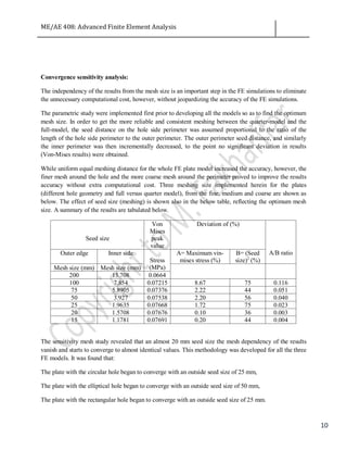 ME/AE 408: Advanced Finite Element Analysis
10
Convergence sensitivity analysis:
The independency of the results from the mesh size is an important step in the FE simulations to eliminate
the unnecessary computational cost, however, without jeopardizing the accuracy of the FE simulations.
The parametric study were implemented first prior to developing all the models so as to find the optimum
mesh size. In order to get the more reliable and consistent meshing between the quarter-model and the
full-model, the seed distance on the hole side perimeter was assumed proportional to the ratio of the
length of the hole side perimeter to the outer perimeter. The outer perimeter seed distance, and similarly
the inner perimeter was then incrementally decreased, to the point no significant deviation in results
(Von-Mises results) were obtained.
While uniform equal meshing distance for the whole FE plate model increased the accuracy, however, the
finer mesh around the hole and the more coarse mesh around the perimeter proved to improve the results
accuracy without extra computational cost. Three meshing size implemented herein for the plates
(different hole geometry and full versus quarter model), from the fine, medium and coarse are shown as
below. The effect of seed size (meshing) is shown also in the below table, reflecting the optimum mesh
size. A summary of the results are tabulated below.
Seed size
Von
Mises
peak
value
Deviation of (%)
A/B ratioOuter edge Inner side
Stress
(MPa)
A= Maximum vin-
mises stress (%)
B= (Seed
size)2
(%)
Mesh size (mm) Mesh size (mm)
200 15.708 0.0664
100 7.854 0.07215 8.67 75 0.116
75 5.8905 0.07376 2.22 44 0.051
50 3.927 0.07538 2.20 56 0.040
25 1.9635 0.07668 1.72 75 0.023
20 1.5708 0.07676 0.10 36 0.003
15 1.1781 0.07691 0.20 44 0.004
The sensitivity mesh study revealed that an almost 20 mm seed size the mesh dependency of the results
vanish and starts to converge to almost identical values. This methodology was developed for all the three
FE models. It was found that:
The plate with the circular hole began to converge with an outside seed size of 25 mm,
The plate with the elliptical hole began to converge with an outside seed size of 50 mm,
The plate with the rectangular hole began to converge with an outside seed size of 25 mm.
 