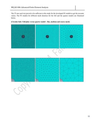ME/AE 408: Advanced Finite Element Analysis
11
The 25 mm seed size proved to be sufficient in this study for the developed FE models to get the accurate
values. The FE models for different mesh densities for the full and the quarter models are illustrated
below.
(Circular hole- Full plate versus quarter model – fine, medium and coarse mesh)
 