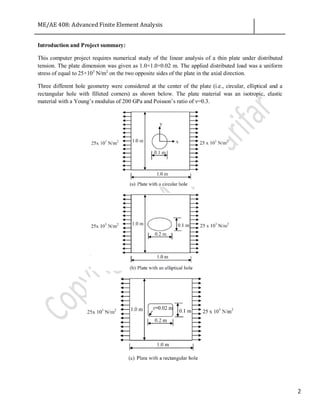 ME/AE 408: Advanced Finite Element Analysis
2
Introduction and Project summary:
This computer project requires numerical study of the linear analysis of a thin plate under distributed
tension. The plate dimension was given as 1.0×1.0×0.02 m. The applied distributed load was a uniform
stress of equal to 25×103
N/m2
on the two opposite sides of the plate in the axial direction.
Three different hole geometry were considered at the center of the plate (i.e., circular, elliptical and a
rectangular hole with filleted corners) as shown below. The plate material was an isotropic, elastic
material with a Young’s modulus of 200 GPa and Poisson’s ratio of ν=0.3.
 