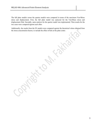 ME/AE 408: Advanced Finite Element Analysis
3
The full plate models versus the quarter models were compared in terms of the maximum Von-Mises
stress and displacement. First, the full plate model was analyzed for the Von-Mises stress and
displacement filed. Secondly, same analysis for the quarter model was implemented. Then results for the
two cases were compared against each other.
Additionally, the results from the FE models were compared against the theoretical values obtained from
the stress concentration factors, to include the effect of hole at the plate center.
 