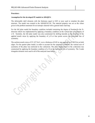 ME/AE 408: Advanced Finite Element Analysis
4
Procedure:
Assumption for the developed FE models in ABAQUS:
The deformable shell elements with the thickness equal to 0.02 m were used to simulate the plate
structure. The model was created in the ABAQUS/CAE. The material property was set as the values
given in the problem statement for an isotropic material with a general static load step.
For the full plate model the boundary condition included restraining the degree of freedom in the X-
direction which was implemented by applying a boundary condition on the vertical line of symmetry of
x=0. Similarly, the full plate model was also constrained for shifting laterally in the direction of the
applied tensile stress by applying the boundary of y=0 at four points across the horizontal line of
symmetry.
The uniform tensile stress of 25×103
N/m2
, over a thickness of 0.02 m, was applied as of 500 N/m on both
edges. For the quarter plate model, in order to account for the symmetry condition, the vertical axis of
symmetry of the plate was restricted in the x-direction. The plate displacement in the y-direction was
constrained by applying the boundary condition of y=0 on the horizontal axis of symmetry. The 3-node
triangular elements were used in all of the analyzed cases herein.
 