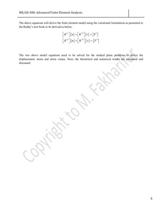 ME/AE 408: Advanced Finite Element Analysis
6
The above equations will derive the finite element model using the variational formulation as presented in
the Reddy’s text book to be derived as below:
{ } { } { }
{ } { } { }
11 12 1
21 22 2
K u K v F
K u K v F
   + =   
   + =   
The two above model equations need to be solved for the studied plane problems to derive the
displacement, strain and stress values. Next, the theoretical and numerical results are presented and
discussed.
 