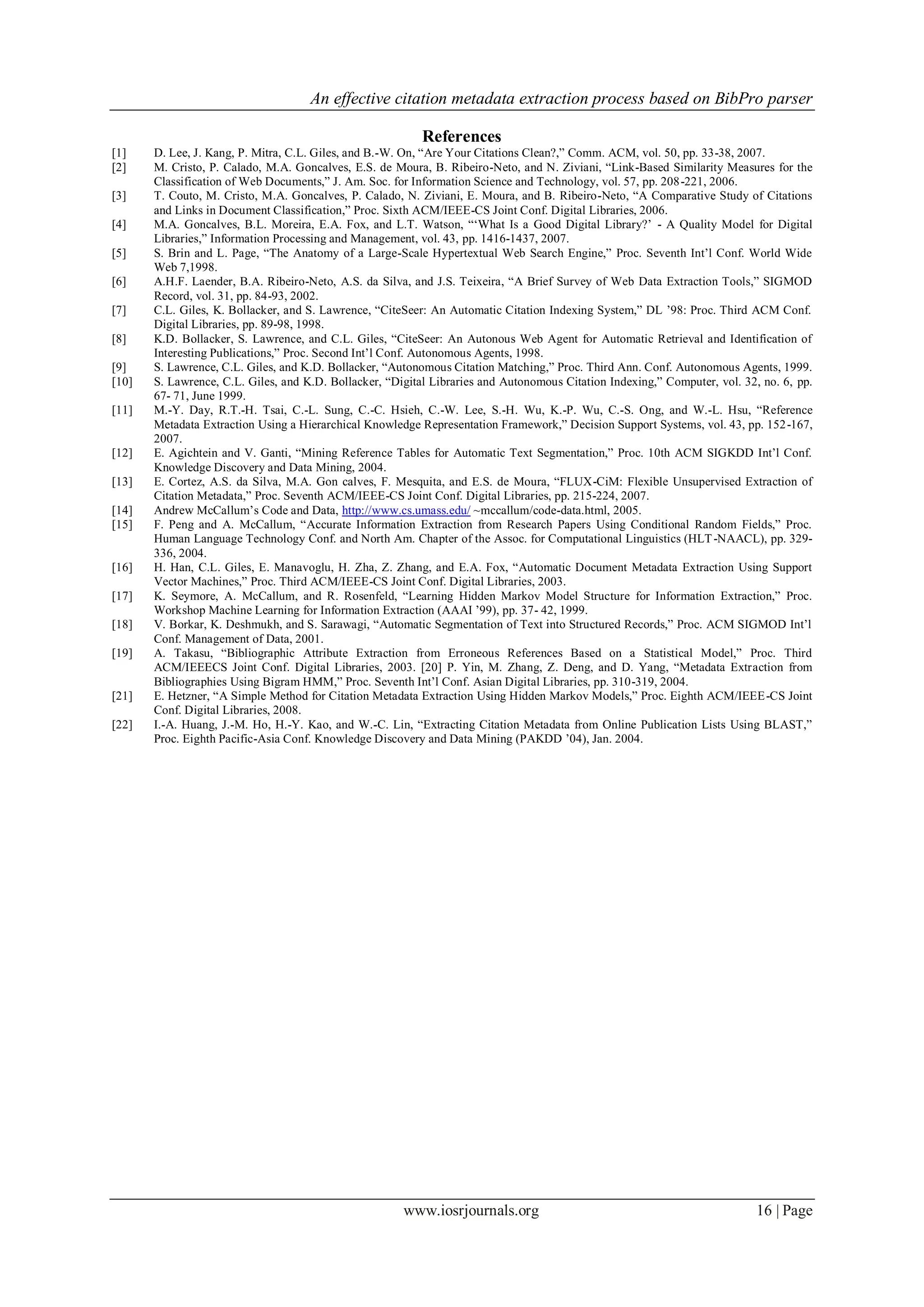 An effective citation metadata extraction process based on BibPro parser
www.iosrjournals.org 16 | Page
References
[1] D. Lee, J. Kang, P. Mitra, C.L. Giles, and B.-W. On, “Are Your Citations Clean?,” Comm. ACM, vol. 50, pp. 33-38, 2007.
[2] M. Cristo, P. Calado, M.A. Goncalves, E.S. de Moura, B. Ribeiro-Neto, and N. Ziviani, “Link-Based Similarity Measures for the
Classification of Web Documents,” J. Am. Soc. for Information Science and Technology, vol. 57, pp. 208-221, 2006.
[3] T. Couto, M. Cristo, M.A. Goncalves, P. Calado, N. Ziviani, E. Moura, and B. Ribeiro-Neto, “A Comparative Study of Citations
and Links in Document Classification,” Proc. Sixth ACM/IEEE-CS Joint Conf. Digital Libraries, 2006.
[4] M.A. Goncalves, B.L. Moreira, E.A. Fox, and L.T. Watson, “„What Is a Good Digital Library?‟ - A Quality Model for Digital
Libraries,” Information Processing and Management, vol. 43, pp. 1416-1437, 2007.
[5] S. Brin and L. Page, “The Anatomy of a Large-Scale Hypertextual Web Search Engine,” Proc. Seventh Int‟l Conf. World Wide
Web 7,1998.
[6] A.H.F. Laender, B.A. Ribeiro-Neto, A.S. da Silva, and J.S. Teixeira, “A Brief Survey of Web Data Extraction Tools,” SIGMOD
Record, vol. 31, pp. 84-93, 2002.
[7] C.L. Giles, K. Bollacker, and S. Lawrence, “CiteSeer: An Automatic Citation Indexing System,” DL ‟98: Proc. Third ACM Conf.
Digital Libraries, pp. 89-98, 1998.
[8] K.D. Bollacker, S. Lawrence, and C.L. Giles, “CiteSeer: An Autonous Web Agent for Automatic Retrieval and Identification of
Interesting Publications,” Proc. Second Int‟l Conf. Autonomous Agents, 1998.
[9] S. Lawrence, C.L. Giles, and K.D. Bollacker, “Autonomous Citation Matching,” Proc. Third Ann. Conf. Autonomous Agents, 1999.
[10] S. Lawrence, C.L. Giles, and K.D. Bollacker, “Digital Libraries and Autonomous Citation Indexing,” Computer, vol. 32, no. 6, pp.
67- 71, June 1999.
[11] M.-Y. Day, R.T.-H. Tsai, C.-L. Sung, C.-C. Hsieh, C.-W. Lee, S.-H. Wu, K.-P. Wu, C.-S. Ong, and W.-L. Hsu, “Reference
Metadata Extraction Using a Hierarchical Knowledge Representation Framework,” Decision Support Systems, vol. 43, pp. 152-167,
2007.
[12] E. Agichtein and V. Ganti, “Mining Reference Tables for Automatic Text Segmentation,” Proc. 10th ACM SIGKDD Int‟l Conf.
Knowledge Discovery and Data Mining, 2004.
[13] E. Cortez, A.S. da Silva, M.A. Gon calves, F. Mesquita, and E.S. de Moura, “FLUX-CiM: Flexible Unsupervised Extraction of
Citation Metadata,” Proc. Seventh ACM/IEEE-CS Joint Conf. Digital Libraries, pp. 215-224, 2007.
[14] Andrew McCallum‟s Code and Data, http://www.cs.umass.edu/ ~mccallum/code-data.html, 2005.
[15] F. Peng and A. McCallum, “Accurate Information Extraction from Research Papers Using Conditional Random Fields,” Proc.
Human Language Technology Conf. and North Am. Chapter of the Assoc. for Computational Linguistics (HLT-NAACL), pp. 329-
336, 2004.
[16] H. Han, C.L. Giles, E. Manavoglu, H. Zha, Z. Zhang, and E.A. Fox, “Automatic Document Metadata Extraction Using Support
Vector Machines,” Proc. Third ACM/IEEE-CS Joint Conf. Digital Libraries, 2003.
[17] K. Seymore, A. McCallum, and R. Rosenfeld, “Learning Hidden Markov Model Structure for Information Extraction,” Proc.
Workshop Machine Learning for Information Extraction (AAAI ‟99), pp. 37- 42, 1999.
[18] V. Borkar, K. Deshmukh, and S. Sarawagi, “Automatic Segmentation of Text into Structured Records,” Proc. ACM SIGMOD Int‟l
Conf. Management of Data, 2001.
[19] A. Takasu, “Bibliographic Attribute Extraction from Erroneous References Based on a Statistical Model,” Proc. Third
ACM/IEEECS Joint Conf. Digital Libraries, 2003. [20] P. Yin, M. Zhang, Z. Deng, and D. Yang, “Metadata Extraction from
Bibliographies Using Bigram HMM,” Proc. Seventh Int‟l Conf. Asian Digital Libraries, pp. 310-319, 2004.
[21] E. Hetzner, “A Simple Method for Citation Metadata Extraction Using Hidden Markov Models,” Proc. Eighth ACM/IEEE-CS Joint
Conf. Digital Libraries, 2008.
[22] I.-A. Huang, J.-M. Ho, H.-Y. Kao, and W.-C. Lin, “Extracting Citation Metadata from Online Publication Lists Using BLAST,”
Proc. Eighth Pacific-Asia Conf. Knowledge Discovery and Data Mining (PAKDD ‟04), Jan. 2004.
 