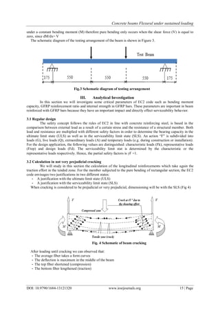 Concrete beams Flexural under sustained loading
DOI: 10.9790/1684-13121320 www.iosrjournals.org 15 | Page
under a constant bending moment (M) therefore pure bending only occurs when the shear force (V) is equal to
zero, since dM/dx= V
The schematic diagram of the testing arrangement of the beam is shown in Figure 3.
Fig.3 Schematic diagram of testing arrangement
III. Analytical Investigation
In this section we will investigate some critical parameters of EC2 code such as bending moment
capacity, GFRP reinforcement ratio and internal strength in GFRP bars. These parameters are important in beam
reinforced with GFRP bars because they have an important impact and directly effect serviceability behavior.
3.1 Regular design
The safety concept follows the rules of EC2 in line with concrete reinforcing steel, is based in the
comparison between external load as a result of a certain stress and the resistance of a structural member. Both
load and resistance are multiplied with different safety factors in order to determine the bearing capacity in the
ultimate limit state (ULS) as well as in the serviceability limit state (SLS). An action “F” is subdivided into
loads (G), live loads (Q), extraordinary loads (A) and temporary loads (e.g. during construction or installation).
For the design application, the following values are distinguished: characteristic loads (Fk), representative loads
(Frep) and design loads (Fd). The serviceability limit stat is determined by the characteristic or the
representative loads respectively. Hence, the partial safety factors is F =1.
3.2 Calculation in not very prejudicial cracking
We will study in this section the calculation of the longitudinal reinforcements which take again the
traction effort in the tended zone. For the member subjected to the pure bending of rectangular section, the EC2
code envisages two justifications in two different states:
- A justification with the ultimate limit state (ULS)
- A justification with the serviceability limit state (SLS)
When cracking is considered to be prejudicial or very prejudicial, dimensioning will be with the SLS (Fig 4)
Fig. 4 Schematic of beam cracking
After loading until cracking we can observed that:
- The average fiber takes a form curves
- The deflection is maximum in the middle of the beam
- The top fiber shortened (compression)
- The bottom fiber lengthened (traction)
 