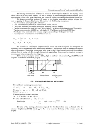 Concrete beams Flexural under sustained loading
DOI: 10.9790/1684-13121320 www.iosrjournals.org 16 | Page
The bending moment causes cracks due to traction in the lower part of the beam. The shearing action
causes cracks on the level of the supports. For that we must put in this beam longitudinal reinforcement which
take again the traction effort in the tended zone, and transversal reinforcement which take again the sharp effort.
The dimensioning of the sections with respect to pure bending is carried out with the ultimate limit
state by applying the diagram of the limiting deformations with the following assumptions:
- The cross-sections remain plane after deformation.
- There is no relative slip between the reinforcements and the concrete.
- The traction strength of the concrete is neglected because of concrete cracking.
- The diagram stress-strains of the concrete is defined with 3.5 ‰ like unit limit of shortening of the concrete.
- The diagram stress-strains of GFRP bars is defined with 15 ‰ like unit strain limit of GFRP bars.
- Distribution of the constraints in the concrete compressed according to the diagram simplified
- The compression or tensile stress of GFRP bars is such as:
00
0
g
e
15if
f
 ggfrp



glgg
ifE   ggfrp
For sections with a rectangular compression zone, design aids such as diagrams and monograms are
commonly used. Corresponding values for designing with GFRP are available using the parabolic-rectangular
diagram for concrete. The strain at any particular point in the section is linearly proportional to its perpendicular
distance from the neutral axis. The strength of concrete is neglected and the compressive strength in concrete is
accommodate to the corresponding - .Diagram.
That is to say a rectangular section width bw, depth h , reinforced with a section Agfrp of GFRP bars and
subjected to an ultimate moment Muls (Fig.5)
Fig. 5 Beam section and diagrams representation
The equilibrium equations give successively:
gfrpgfrpcugfrpc
AfyNN  w
b8.0
We posed yu = .d  z = d-0.4 .d = d(1-0.4).
Moment : ZNM cu

When we substitute Nc and z we obtain
cu
fdbM ²..).4.01.(.8.0  
We called reduced moment )4.01(8.0  
That implies
²bdf
M
c
u
 and )211(25.1   (1)
The rules of the limiting deformations imposed that the ultimate limit state is obtained either by
excessive lengthening of GFRP bars ( gfrp=15 ‰) or by excessive shortening of the concrete bc=3.5 ‰
(Fig.6)
Simplified strength-
diagram
Beam section Diagram of strain
yu
b
0.8yu
d
fc
gfrp
Agfrp
h
gfrp
c
 