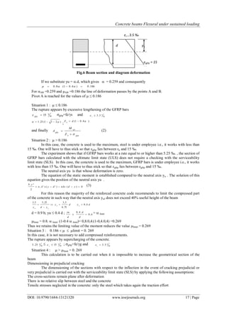 Concrete beams Flexural under sustained loading
DOI: 10.9790/1684-13121320 www.iosrjournals.org 17 | Page
Fig.6 Beam section and diagram deformation
If we substitute yu = .d, which gives  = 0.259 and consequently
186.0)4.01(8.0  
For AB =0.259 and AB =0.186 the line of deformation passes by the points A and B.
Pivot A is reached for the values of  ≤ 0.186
Situation 1 :   0.186
The rupture appears by excessive lengthening of the GFRP bars
00
0
15gfrp
 gfrp=fe/s and 00
0
5.3c

)211(25.1  
;
)4.01(  dZ b
and finally
gfrpb
uls
gfrp
Z
M
A

 (2)
Situation 2 :  > 0.186
In this case, the concrete is used to the maximum, steel is under employee i.e., it works with less than
15 ‰. One will have to thus stick so that εgfrp lies between εe and 15 ‰.
The experiment shows that if GFRP bars works at a rate equal to or higher than 5.25 ‰. , the section of
GFRP bars calculated with the ultimate limit state (ULS) does not require a checking with the serviceability
limit state (SLS). In this case, the concrete is used to the maximum, GFRP bars is under employee i.e., it works
with less than 15 ‰. One will have to thus stick so that εgfrp lies between εgfrp and 15 ‰.
The neutral axis yu is that whose deformation is zero.
The equation of the static moment is established compared to the neutral axis yu . The solution of this
equation gives the position of the neutral axis yu .
0)()'('.
2
².
 ydnAsdysAn
yb (3)
For this reason the majority of the reinforced concrete code recommends to limit the compressed part
of the concrete in such way that the neutral axis yul does not exceed 40% useful height of the beam
dydy
ydy
uu
uu
4,0.
75,8
5,325,55,3



d = 0.9 h; yu  0.4 d ; 4,0
4.0

d
d
d
yu =  limit
limit = 0.8.  limit. (1-0.4  limit)= 0,8.0,4.(1-0,4.0,4) =0.269
Thus we retains the limiting value of the moment reduces the value limit = 0.269
Situation 3 : 0.186    limit = 0. 269
In this case, it is not necessary to add compressed reinforcements.
The rupture appears by supercharging of the concrete.
00
0
25.5  00
0
15s
 ; gfrp=fe/g and 00
0
5.3c

Situation 4 :  > limit = 0. 269
This calculation is to be carried out when it is impossible to increase the geometrical section of the
beam
Dimensioning in prejudicial cracking
The dimensioning of the sections with respect to the inflection in the event of cracking prejudicial or
very prejudicial is carried out with the serviceability limit state (SLS) by applying the following assumptions:
The cross-sections remain plane after deformation
There is no relative slip between steel and the concrete
Tensile stresses neglected in the concrete: only the steel which takes again the traction effort
εc = 3.5 ‰
εgfrp = 15
‰
d yu
 