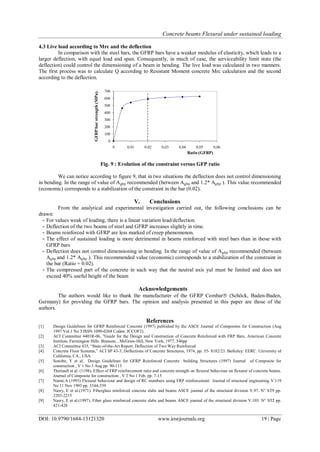 Concrete beams Flexural under sustained loading
DOI: 10.9790/1684-13121320 www.iosrjournals.org 19 | Page
4.3 Live load according to Mrc and the deflection
In comparison with the steel bars, the GFRP bars have a weaker modulus of elasticity, which leads to a
larger deflection, with equal load and span. Consequently, in much of case, the serviceability limit state (the
deflection) could control the dimensioning of a beam in bending. The live load was calculated in two manners.
The first process was to calculate Q according to Resistant Moment concrete Mrc calculation and the second
according to the deflection.
Fig. 9 : Evolution of the constraint versus GFP ratio
We can notice according to figure 9, that in two situations the deflection does not control dimensioning
in bending. In the range of value of Agfrp recommended (between Agfrp and 1.2* Agfrp ). This value recommended
(economic) corresponds to a stabilization of the constraint in the bar (0.02).
V. Conclusions
From the analytical and experimental investigation carried out, the following conclusions can be
drawn:
- For values weak of loading, there is a linear variation load/deflection.
- Deflection of the two beams of steel and GFRP increases slightly in time.
- Beams reinforced with GFRP are less marked of creep phenomenon.
- The effect of sustained loading is more detrimental in beams reinforced with steel bars than in those with
GFRP bars
- Deflection does not control dimensioning in bending. In the range of value of Agfrp recommended (between
Agfrp and 1.2* Agfrp ). This recommended value (economic) corresponds to a stabilization of the constraint in
the bar (Ratio = 0.02).
- The compressed part of the concrete in such way that the neutral axis yul must be limited and does not
exceed 40% useful height of the beam
Acknowledgements
The authors would like to thank the manufacturer of the GFRP Combar (Schöck, Baden-Baden,
Germany) for providing the GFRP bars. The opinion and analysis presented in this paper are those of the
authors.
References
[1] Design Guidelines for GFRP Reinforced Concrete (1997) published by the ASCE Journal of Composites for Construction (Aug
1997 Vol.1 No 3 ISSN 1090-0268 Coden: JCCOF2).
[2] ACI Committee 4401R-06, "Guide for the Design and Construction of Concrete Reinforced with FRP Bars, American Concrete
Institute, Farmington Hills. Branson, , McGraw-Hill, New York, 1977, 546pp
[3] ACI Committee 435, “State-of-the-Art Report, Deflection of Two Way Reinforced
[4] Concrete Floor Systems,” ACI SP 43-3, Deflections of Concrete Structures, 1974, pp. 55- 8182/23. Berkeley: EERC. University of
California, CA., USA
[5] Sonobe, Y et al, Design Guidelines for GFRP Reinforced Concrete building Structures (1997) Journal of Composite for
construction , V 1 No 3 Aug pp. 90-113
[6] Theriault et al. (1198), Effect of FRP reinforcement ratio and concrete strength on flexural behaviour on flexural of concrete beams.
Journal of Composite for construction , V 2 No 1 Feb. pp. 7-15
[7] Nanni.A (1993) Flexural behaviour and design of RC members using FRP reinforcement Journal of structural engineering V.119
No 11 Nov 1993 pp. 3344-339
[8] Nawy, E et al.(1971). Fiberglass reinforced concrete slabs and beams ASCE journal of the structural division V.97. N° ST9 pp.
2203-2215
[9] Nawy, E et al.(1997). Fiber glass reinforced concrete slabs and beams ASCE journal of the structural division V.103. N° ST2 pp.
421-428
0
100
200
300
400
500
600
700
0 0,01 0,02 0,03 0,04 0,05 0,06
GFRPbarstrength(MPa).
Ratio (GFRP)
 