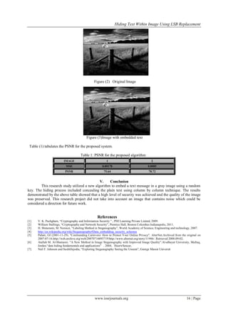Hiding Text Within Image Using LSB Replacement
www.iosrjournals.org 16 | Page
Figure (2) Original Image
Figure (3)Image with embedded text
Table (1) tabulates the PSNR for the proposed system.
Table 1: PSNR for the proposed algorithm
IMAGE 1 2
MSE 0.00178 0.0085
PSNR 75.64 78.72
V. Conclusion
This research study utilized a new algorithm to embed a text message in a gray image using a random
key. The hiding process included concealing the plain text using column by column technique. The results
demonstrated by the above table showed that a high level of security was achieved and the quality of the image
was preserved. This research project did not take into account an image that contains noise which could be
considered a direction for future work.
References
[1] V. K. Pachghare, ―Cryptography and Information Security ― , PHI Learning Private Linited, 2009.
[2] William Stallings, ―Cryptography and Network Security‖, Prentice Hall, Boston Columbus Indianapolis, 2011.
[3] H. Motameni, M. Norouzi, ―Labeling Method in Steganography‖, World Academy of Science, Engineering and technology, 2007.
[4] http://en.wikipedia.org/wiki/Steganography#Data_embedding_security_schemes
[5] Pahati, OJ (2001-11-29). "Confounding Carnivore: How to Protect Your Online Privacy". AlterNet.Archived from the original on
2007-07-16.http://web.archive.org/web/20070716093719/http://www.alternet.org/story/11986/. Retrieved 2008-09-02.
[6] Atallah M. Al-Shatnawi. ―A New Method in Image Steganography with Improved Image Quality‖.Al-albayat University, Mafraq,
Jordan.―data hiding fundamentals and applications‖ . 2004, HusrwSencar,
[7] Neil F. Johnson and SushilJajodia, ―Exploring Steganography Seeing the Unseen‖, George Mason Universit
 
