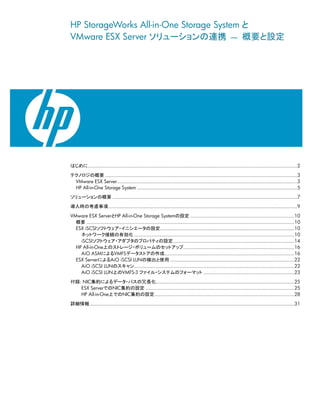 HP StorageWorks All-in-One Storage System と
VMware ESX Server ソリューションの連携 ― 概要と設定




はじめに.................................................................................................................................................2

テクノロジの概要 .....................................................................................................................................3
 VMware ESX Server.............................................................................................................................3
 HP All-in-One Storage System ...............................................................................................................5
ソリューションの概要 ................................................................................................................................7

導入時の考慮事項...................................................................................................................................9

VMware ESX ServerとHP All-in-One Storage Systemの設定 ........................................................................10
  概要 ................................................................................................................................................10
  ESX iSCSIソフトウェア・イニシエータの設定.............................................................................................10
    ネットワーク接続の有効化 ...............................................................................................................10
    iSCSIソフトウェア・アダプタのプロパティの設定....................................................................................14
  HP All-in-One上のストレージ・ボリュームのセットアップ.............................................................................16
    AiO ASMによるVMFSデータストアの作成..........................................................................................16
  ESX ServerによるAiO iSCSI LUNの検出と使用 ......................................................................................22
    AiO iSCSI LUNのスキャン...............................................................................................................22
    AiO iSCSI LUN上のVMFS-3 ファイル・システムのフォーマット ...............................................................23

付録: NIC集約によるデータ・パスの冗長化................................................................................................25
   ESX ServerでのNIC集約の設定 .......................................................................................................25
   HP All-in-One上でのNIC集約の設定.................................................................................................28

詳細情報..............................................................................................................................................31
 