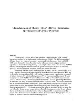 1
Characterization of Mumps F366W NBD via Fluorescence
Spectroscopy and Circular Dichroism
Abstract:
The paramyxovirus viral polymerase is tethered to its template via weak, transient
interactions mediated by its nucleocapsid-binding domains (NBDs). The NBD domains from
different viruses vary between intrinsically unstructured (as in the mumps virus) and highly
stable (as in the measles virus). Nevertheless, the individual domains display significant
sequence and structural similarity, forming a very simple 3-helix bundle. We are using the NBD
domains from mumps and measles as a model system to investigate the basis for structural
specificity and its contribution to coupled folding and binding processes.
The mumps NBD has significant alpha-helical secondary structure in solution, but lacks
tertiary structure. Ongoing experiments in the lab are seeking to engineer the mumps NBD, and
we desired to devise a variant which would enable a more convenient experimental measure of
its tertiary structure. We substituted a tryptophan (W) for phenylalanine(F) using site-directed
mutagenesis to create the F366W variant of the mumps NBD, so that stability measurements
could be carried out using a fluorescence spectrophotometer. The wild-type mumps NBD may
be induced to fold using the osmolyte trimethylamine N-oxide (TMAO), and its helical structure
may be disrupted using urea or temperature. The F366W protein was subjected to thermal melts
and chemical titrations with urea and TMAO for comparison to the wild-type protein. The
fluorescence signal at 320 - 350 nm was monitored to judge the amount of tertiary structure that
was induced or denatured, and compared to circular dichroism measurements. Results indicate
that the tryptophan substitution had limited effect on the ensemble of conformations of the
protein in the absence of urea or TMAO and that the fluorescence from the tryptophan may be
used as an alternative measure to facilitate folding studies.
 