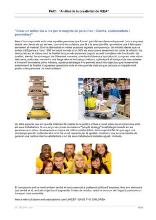 PAC1. “Anàlisi de la creativitat de IKEA”




"Crear un millor dia a dia per la majoria de persones : Clients, colaboradors i
proveidors"

Ikea s´ha compromés amb totes aquelles persones que formen part del seu desenvolupamnet com a empresa
desde als clients als qui serveix, com amb els colabors que té a la seva plantilla i proveidors que li fabriquen i
serveixen el material. Ens ha demostrat en varies ocasions aquests compromisos, de entrada desde que va
arribar a ESpanya a l´any 1996 ha reduit en més d´un 30% els seus preus sense tenir en conte la inflació i ha
democratizant el diseny amb la finalitat de que més persones puguim accedir a mobles més funcionals i de
qualitat, aixó ho ha aconseguit de diferentes maneres, orientant el diseny a la producció, comprant més volum
dels seus productes, mantenint una llarga relació amb els proveïdors, optimitzant el transport de mercaderies
e innovant en materia prima i diseny, aquesta estrategia li ha permés assolr els objectius que he esmentat
anterioment, la finalitat d´aquestes operacions sota el meu punt de vista es que provoca un impacte molt
positiu a les persones i al medi ambient.




Un altre aspecte que em resulta totalment favorable de la politica d´Ikea a nivell intern és el compromis amb
els seus treballadors, fa uns anys van posar en marxa el "people strategy" la estrategia basada en les
persones a on atreu, desenvolupa e inspira els millors colaboradors, dono suport al fet de que sigui una
companyia plural i multicultural a on hi ha un alt respecte per la igualtat, considero que es una manera de
generar una politica interna satisfactoria a on els seus treballadors treballan agust i motivats




El compromis amb el medi ambien també el trobo esencial a qualsevol politica d´empresa, Ikea ens demostra
que també el té, amb els objectius d´augmentar l´index de residus, reduir el consum de l´aigua i promoure un
transport més sostenible.

Ikea a més col.labora amb asociacions com UNICEF i SAVE THE CHILDREN


CO.140_PAC1.doc                                                                                              10/11
 