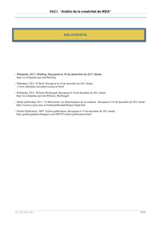 PAC1. “Anàlisi de la creativitat de IKEA”




                                             BIBLIOGRAFIA




- Wikipedia, 2011, Briefing, Recuperat el 18 de desembre de 2011 desde:
  http://es.wikipedia.org/wiki/Briefing

- Slideshare, 2011. El Brief. Recuperat el 18 de desembre de 2011 desde:
  ://www.slideshare.net/audiovisiones/el-brief

- Wikipedia, 2011, William McDougall. Recuperat el 18 de desembre de 2011 desde:
  http://es.wikipedia.org/wiki/William_McDougall

- Media publicidad, 2011. 7.6 Motivación: los determinantes de la conducta . Recuperat el 19 de desembre de 2011 desde:
  http://recursos.cnice.mec.es/media/publicidad/bloque7/pag6.htm

- Diseño Publicitario. 2007. Estilos publicitarios. Recuperat el 19 de desembre de 2011 desde:
  http://graficaypalabra.blogspot.com/2007/07/estilos-publicitarios.html




CO.140_PAC1.doc                                                                                                   11/11
 