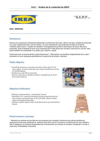 PAC1. “Anàlisi de la creativitat de IKEA”




IKEA - BRIEFING

_______________________________________________________________________________________


Introducció
Ikea es una corporació multinacional destinada a la decoració de la llar, oferint una gran varietat de productes
a un preu relativament baix i de bon diseny. Un punt característic dels productes de Ikea es el famós
"móntelo usted mismo", l´estalvi en transport i enmagatzament permet a Ikea baixar els preus dels seus
productes. Amb la filosofia de que no és necessari tenir molts diners per convertir casa teva en una llar. Ikea
busca satisfer les necessitats d´un públic jove, dinàmic i actual.

Continuant amb el posicionament creat anteriorment " Bienvenido a la república independiente de tu casa ",
centrarem la nova campanya publicitària en la secció de dormitoris i descans.


Públic Objectiu

 * El perfil de persones es concentra em homes i dones entre 30 i 40
    anys, urbans , de classe mitja-alta i que visquin en poblacions de més
    de 20.000 habitants
 * Parelles joves amb fills de curta edat
 * Gent jove que busca un producte modern i assequible per tal de fer
   front a gran despesses




Objectius Publicitaris

 * Mantenir el posicionament i notorietat de la marca
 * Intensificar l´ús i consum del producte.Suscitar sensacions positives
   sobre la marca aconseguint que un 20% del públic objectiu compri
    alguns dels productes presentats
 * Informar al públic objectiu sobre els productes de la secció dormitoris i
   descans




Posicionament i promesa
* Mantenint la certesa de que Ikea és una empresa que investiga i transforma les últimes tendències
proporcionant als seus productes el caràcter propi de la marca ,innovant en la fabricació de nous articles a
més d´assegurar un producte assequible que el consumidor pot comprar al moment, transportar i muntar a
casa seva. Inmediatesa i economia



CO.140_PAC1.doc                                                                                              2/11
 