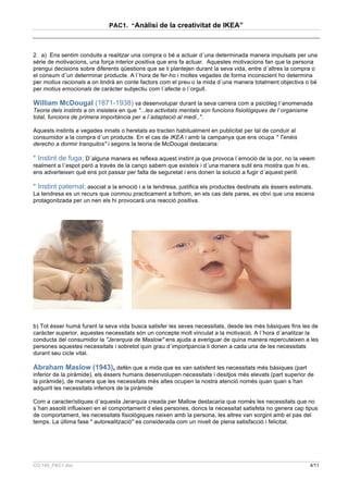PAC1. “Anàlisi de la creativitat de IKEA”



2. a) Ens sentim conduits a realitzar una compra o bé a actuar d´una determinada manera impulsats per una
série de motivacions, una força interior positiva que ens fa actuar. Aquestes motivacions fan que la persona
prengui decisions sobre diferents qüestions que se li plantejen durant la seva vida, entre d´altres la compra o
el consum d´un determinar producte. A l´hora de fer-ho i moltes vegades de forma inconscient ho determina
per motius racionals a on tindrà en conte factors com el preu o la mida d´una manera totalment objectiva o bé
per motius emocionals de caràcter subjectiu com l´afecte o l´orgull.

William McDougal (1871-1938) va desenvolupar durant la seva carrera com a psicòleg l´anomenada
Teoria dels instints a on insisteix en que "...les activitats mentals son funcions fisiològiques de l´organisme
total, funcions de primera importància per a l´adaptació al medi..".

Aquests instints a vegades innats o heretats es tracten habitualment en publicitat per tal de conduir al
consumidor a la compra d´un producte. En el cas de IKEA i amb la campanya que ens ocupa " Tenéis
derecho a dormir tranquilos" i segons la teoria de McDougal destacaria:

* Instint de fuga; D´alguna manera es reflexa aquest instint ja que provoca l´emoció de la por, no la veiem
realment a l´espot però a través de la canço sabem que existeix i d´una manera sutil ens mostra que hi es,
ens adverteixen qué ens pot passar per falta de seguretat i ens donen la solució a fugir d´aquest perill.

* Instint paternal; asociat a la emoció i a la tendresa, justifica els productes destinats als éssers estimats.
La tendresa es un recurs que conmou practicament a tothom, en els cas dels pares, es obvi que una escena
protagonitzada per un nen els hi provocarà una reacció positiva.




b) Tot ésser humà furant la seva vida busca satisfer les seves necessitats, desde les més bàsiques fins les de
caràcter superior, aquestes necessitats són un concepte molt vinculat a la motivació. A l´hora d´analitzar la
conducta del consumidor la "Jerarquia de Maslow" ens ajuda a averiguar de quina manera repercuteixen a les
persones aquestes necessitats i sobretot quin grau d´importpancia li donen a cada una de les necessitats
durant seu cicle vital.

Abraham Maslow (1943), defén que a mida que es van satisfent les necessitats més bàsiques (part
inferior de la piràmide), els éssers humans desenvolupen necessitats i desitjos més elevats (part superior de
la piràmide), de manera que les necessitats més altes ocupen la nostra atenció només quan quan s´han
adquirit les necessitats inferiors de la piràmide

Com a característiques d´aquesta Jerarquia creada per Mallow destacaria que només les necessitats que no
s´han assolit influeixen en el comportament d eles persones, doncs la necessitat satisfeta no genera cap tipus
de comportament, les necessitats fisiológiques neixen amb la persona, les altres van sorgint amb el pas del
temps. La última fase " autorealització" es considerada com un nivell de plena satisfacció i felicitat.




CO.140_PAC1.doc                                                                                                   4/11
 