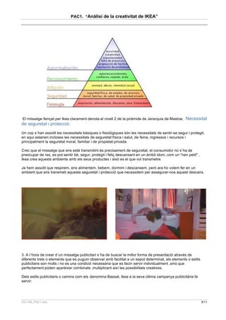 PAC1. “Anàlisi de la creativitat de IKEA”




El missatge llençat per Ikea clarament denota el nivell 2 de la piràmide de Jerarquia de Maslow,     Necessitat
de seguretat i protecció.
Un cop s´han assolit les necessitats bàsiques o fisiològiques són les necessitats de sentir-se segur i protegit,
en aqui estarien incloses les necessitats de seguretat física i salut, de feina, ingressos i recursos i
principalment la seguretat moral, familiar i de propietat privada.

Crec que el missatge que ens està transmitint és precisament de seguretat, el consumidor no s´ha de
preocupar de res, es pot sentir bé, segur, protegit i feliç descansant en un àmbit idoni..com un "nen petit" ,
Ikea crea aquests ambients amb els seus productes i aixó es el que vol transmetre.

Ja hem assolit que respirem, ens alimentem, bebem, dormim i descansem, però ara ho volem fer en un
ambient que ens transmeti aquesta seguretat i protecció que necessitem per assegurar-nos aquest descans.




3. A l´hora de crear d´un missatge publicitari s´ha de buscar la millor forma de presentació através de
diferents trets o elements que es puguin observar amb facilitat a un espot determinat, els elements o estils
publicitaris son molts i no es una condició necessària que es facin servir individualment ,sinó que
perfectament poden aparèixer combinats ,multiplicant així les possibilitats creatives.

Dels estils publicitaris o camins com els denomina Bassat, Ikea a la seva última campanya publicitària fa
servir:




CO.140_PAC1.doc                                                                                                  5/11
 