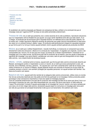 PAC1. “Anàlisi de la creativitat de IKEA”



* Trossos de vida
* Música
* Afectiu - emotiu
* Basat en els nens
* Emoció
* Humor


Si analitztem els camins proposats per Bassat a la campanya de Ikea, arribem a la conclusió de que el
missatge creat per l´agencia SCPF es basa en els estils esmentats anteriorment.

Trossos de vida, és un estil que presenta una o varies escenes de la vida quotidiana, reprodueix situacions
que viu l´espectador amb la finalitat de que aquest ,es pugui sentir identificat amb allò que està veient. A on
s´integra el producte per tal de formar part d´aquesta escena i en definitiva de la vida del public objectiu. En
el nostre cas, s´estàn reproduint diferents escenes de persones que estàn dormint tranquilament a casa seva,
les veiem en un ambient tranquil, afable i segur. El producte està perfectament integrat en aquestes escenes
ja que forma part d´un tot que mostra aquest ambient, tenim aquest ambient gràcies als productes de IKEA

Música, es un estil que s´utilitza freqüentment, i resulta molt eficaç, la música és un component que actúa
directament sobre les emocions i afecta en la conducta de l´espectador. A vegades son originals, covers o bé
composades per l´anunci. En el cas que ens ocupa, la música és un factor importantissim i necessari en el
missatge que s´ha volgut enviar, de fet forma part del fil conductor de la història, que ens ajuda a interpretar el
significat del missatge, una nana infantil i cantada per una nena, serà el qué ens transportarà al món màgic
dels somnis, i ens crearà linstint de tendresa buscat.

Afectiu - emotiu, combinat amb la música, aquest estil ,que forma part dels camins emocionals descrits per
Bassat, aconsegueix portar a l´espectador a viure un record, és un estil que evoca precisament a aixó, als
records, de la infantesa, de llocs, persons... En aquest cas i com hem comentat amb l´estil de la música, ens
veiem inmersos en un record d´infatesa, aquest aspecte emotiu ens recorda el moment en el que molts de
nosaltres anavem a dormir i ens sentiem protegits per aquelles persones i en aquell ambien tant familiar. Ara
Ikea ens fa sentir com abans

Basat en els nens, aquest estil dins també de la categoria dels camins emocionals, utilitza nens,no només
han de ser productes destinats als més petits sinó fent-los participàr en el missatge d´altres productes poden
aconseguir crear sensacions importants a l´hora de captar el missatge proposat.
Com he comentat anteriorment una part del fil conductor del missatge de Ikea es la nana que dona l´inici a un
recorregut d´escenes de vida i que està interpretada per una nena, bé doncs aqui tenim un dels estils de
l´espot. És primordial l´ínclusió d´aquest personatge en el missatge de l´anunci, sentim una nana cantada per
una nena, en el món màgic dels somnis..obviament aquest espot no comunica un missatge pels nens però
son ells els que donen el concepte fonamental d´allò que el vol transmetre. Ens setirem com nens.




CO.140_PAC1.doc                                                                                                6/11
 