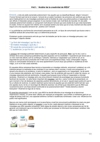 PAC1. “Anàlisi de la creativitat de IKEA”



Emoció, a tots els estils esmentats anteriorment i tos aquells que va classificat Bassat afegim l´emoció i
l´humor formant part de tot el conjunt, l´emoció és un estat d´excitació, les emocions són estímuls que es fan
servir habitualment en els missatges pubicitaris amb la finalitat de crear una actitut positiva a l´espectador, no
són difícils d´interpretar perquè sorgeixen d´una manera innata i són molt fàcils de recordar. En els estils
analizats anteriorment existeix un component molt elevat d´emoció que sens dubte és el que volia transmetre
el creatiu. Entrar en aquest món infantil, tornr al passat sentint una nana que en el seu moment ens feia sentir
segurs ens crea aquesta sensació tan positiva com l´emoció

4. La publicitat es una forma de comunicació persuasiva es a dir, un tipus de comunicació que busca crear o
modificar actituts del consumidor cap a un determinat producte.

Existeixen quatre components amb els que hem de treballar per tal de crear un missatge persuasiu i així
aconseguir l´objectiu desitat:

* La font del missatge ( qui ho diu )
* El mateix missatge ( qué diu )
* El canal de comunicació ( com es diu )
* L´audiència ( a qui ho diu )

L´emissor del missatge publicitari determinarà un grau específic de persuació, Ikea ( qui ho diu ) com a
emissor de la seva campanya publicitària fuig dels aspectes com la credibilitat i l´experiència per donar pas a
un món molt més afectiu com la confiança i l´atractriu. Demana a l´espectador que confii en ell, en la
seguretat de que els seus productes els hi farà viure una experiència dolça, maca, entranyable i segura,
busca un comunicador encarnat en una nena aparentment d´uns 6 anys que portarà a l´audiència al món
màgic, a on no hi han coses dolentes.

En aquesta última campanya Ikea recorre a transmetre un missatge indirecte, emocional i unilateral, es a dir,
indirecte perquè no expressa el seu contingut d´una manera clara i concisa, ni amb una comparació, ni
donant una solució a un problema, ni amb un testimoni...sinó un sugeriment a on l´espectador ha de sentir
d´una manera més abstracta, els hi donen unes pistes i han de entendre allò que els hi vollen fer creure, un
missatge relacionat amb els sentiments, d´aquells que busquen tocar la fibra a l´espectador e infundar
tendresa, i finalment un missatge amb una única direcció mostrant els avantatges que proposa el producte
facilment de recordar. Un altre factor important del missatge ( qué diu ), seria l´ordre de la presentació, en
quin moment s´han de destacar els aspectes positius del producte, en el cas d ´aquest espot podria dir que hi
ha un efecte de recència, no sabem realment quina marca és aquella que ens està fent sentir tant bé i que
ens agrada veure, tot és un recorregut de diferents escenes i és al final quan descobrim que és IKEA que
novament fa servir una frase donant continuitat al se posicionament dient " Tenéis derecho a dormir
tranquilos" i finalment el logo de la marca.

El canal de comunicació ( com es diu ),que IKEA ha decidit difondre el se missatge és el denominat
impersonal o massiu, un canal ràod i efectiu per marques ja conegudes i que arriben a moltíssima gent en un
marge de temps molt curt, una capacitat extrema d´arribar a audiències nombroses i crear una influència el el
públic molt significativa.

Ikea es una marca molt reconeguda a on la seva feina a nivell de comunicació publicitària ha creat una gran
fidelitat en el seu públic objectiu, el receptor ( a qui ho diu ) està altament implicat e interessat en els
missatges que difón aquesta companyia i serà capaç de prestar atenció a les noves campanyes per tal de
generar una implicació cap a la marca fent un esforç per processar la informació transmessa i analitzar més
allò que se li està oferint.




CO.140_PAC1.doc                                                                                                7/11
 