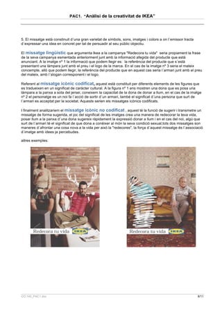 PAC1. “Anàlisi de la creativitat de IKEA”




5. El missatge està constinuit d´una gran varietat de símbols, sons, imatges i colors a on l´emissor tracta
d´expressar una idea en concret per tal de persuadir al seu públic objectiu.

El missatge lingüístic que argumenta Ikea a la campanya "Redecora tu vida" seria propiament la frase
de la seva campanya esmentada anteriorment junt amb la informació afegida del producte que està
anunciant. A la imatge nº 1 la informació que podem llegir es: la referència del producte que s´està
presentant una làmpara junt amb el preu i el logo de la marca. En el cas de la imatge nº 3 seria el mateix
concempte, allò que podem llegir, la referència del producte que en aquest cas seria l´armari junt amb el preu
del mateix, amb l´slogan corresponent i el logo.

Referent al missatge icònic codificat, aquest està constituit per diferents elements de les figures que
es tradueixen en un significat de caràcter cultural. A la figura nº 1 ens mostren una dona que es posa una
làmpara a la panxa a sota del jersei, coneixem la capacitat de la dona de donar a llum, en el cas de la imatge
nº 2 el personatge es un noi fa l´acció de sortir d´un armari, també el significat d´una persona que surt de
l´armari es acceptat per la societat. Aquests serien els missatges icònics codificats.

I finalment analitzariem el missatge icònic no codificat , aquest té la funció de sugerir i transmetre un
missatge de forma sugerida, el joc del significat de les imatges crea una manera de redecorar la teva vida,
posar llum a la panxa d´una dona sugereix ràpidament la expressió donar a llum i en el cas del noi, algú que
surt de l´armari té el significat de que dona a conèixer al món la seva condició sexual,tots dos missatges son
maneres d´afrontar una cosa nova a la vida per aixó la "redecores", la força d´aquest missatge és l´associació
d´imatge amb idees ja percebudes.

altres exemples:




CO.140_PAC1.doc                                                                                               8/11
 