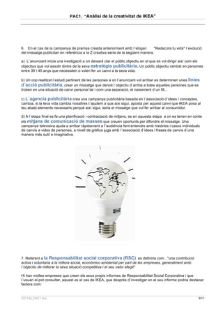 PAC1. “Anàlisi de la creativitat de IKEA”




6. En el cas de la campanya de premsa creada anteriorment amb l´slogan            "Redecora tu vida" l´evolució
del missatge publicitari en referència a la Z creativa seria de la següent manera.

a) L´anunciant inicia una ivestigació a on deixarà clar el públic objectiu en el que es vol dirigir així com els
objectius que vol assolir dintre de la seva estratègia publicitària. Un públic objectiu centrat en persones
entre 30 i 45 anys que necessiten o volen fer un canvi a la seva vida.

b) Un cop realitzat l´estudi pertinent de les persones a on l´anunciant vol arribar es determinen unes línies
d´acció publicitària, crear un missatge que denoti l´objectiu d´arriba a totes aquelles persones que es
troben en una situació de canvi personal tal i com una separació, el naixement d´un fill...

c) L´agencia publicitària crea una campanya publicitària basada en l´associació d´idees i conceptes,
cambia, si la teva vida cambia nosaltres t´ajudem a que aixi sigui, aposta per aquest canvi que IKEA posa al
teu abast elements necessaris perquè així sigui, seria el missatge que vol fer arribar al consumidor.

d) A l´etapa final es fa una planificació i contractació de mitjans, es en aquesta etapa a on es tenen en conte
els mitjans de comunicació de masses que creuen oportunts per difondre el missatge. Una
campanya televisiva ajuda a arribar ràpidament a l´audiència fent entendre amb històries i casos individuals
de canvis a vides de persones, a nivell de gràfica juga amb l´associació d´idees i frases de canvis d´una
manera més sutil e imaginativa.




7. Referent a la Responsabilitat social corporativa (RSC), es definiria com .."una contribució
activa i voluntaria a la millora social, econòmico ambiental per part de les empreses, generalment amb
l´objectiu de millorar la seva situació competitiva i el seu valor afegit"

Hi han moltes empreses que creen els seus propis informes de Responsabilitat Social Corporativa i que
l´usuari el pot consultar, aquest es el cas de IKEA, que després d´investigar en el seu informe podria destacar
factors com:


CO.140_PAC1.doc                                                                                              9/11
 