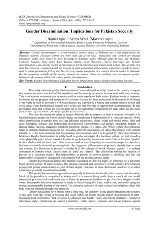 IOSR Journal of Humanities and Social Science (IOSRJHSS)
ISSN: 2279-0845 Volume 1, Issue 4 (Sep.-Oct. 2012), PP 16-25
www.iosrjournals.org

      Gender Discrimination: Implications for Pakistan Security
                            1
                             Hamid Iqbal, 2Saima Afzal, 3Mavara Inayat
               1,3
                Department of International Relations, Quaid-i-Azam, University Islamabad, Pakistan
          2
              Department of Peace and conflict studies, National Defence University Islamabad, Pakistan

Abstract: Gender discrimination is a non-tradition security threat to Pakistan and it has implications for
Pakistan security. Pakistani women are more than half of the total population, but women are treated
inhumanly within their homes by their husbands or dominant males through different ways like Domestic
Violence, Sawara, Vani, Karo Kari, Honour Killing, Acid Throwing, Forced Marriages etc. Gender
discrimination is also deeply rooted in Pakistani society in education and employment sectors. The security of a
state like Pakistan is connected with the security of whole population and a country cannot be considered secure
until its whole population feel secure. For the progress and prosperity of a country there is needed to eliminate
the discriminatory attitude of the society towards the women. There are multiple ways to improve gender
balance in the country which will reduce gender discrimination.
Key Words: Gender Discrimination, Education Sector, Employment Sector, Gender and Human Security.

                                            I.          Introduction
          This study discusses gender discrimination as „non-traditional security‟ threat to the country. It argues
that women are more than half of the population and the security of women is associated with state security.
This is so because no country can be secure until its whole population feels secure. Pakistan needs to empower
its women for the progress and prosperity of a country. Balance has been maintained by the nature in all things
of the world in order to decorate it with exquisiteness, and it produced a feature that sustains balance in each and
every thing. These harmonizing features vary in the ratio that provides to support their accompaniment. In this
perspective men and women are well thought-out as the supporting complement for each other, but the main
clash in this logic maintain is the term „gender discrimination‟.
          The term discrimination refers to unequal behavior able to improve or limit a situation. Normally it is
harmful because groups are treated unfairly based on prejudice(s). Discrimination is a „rejection process‟ of the
other, emphasizing on gender, race, sex, age (children, adolescents, elder), social and marital status, class and
caste belonging, political and institutional discrimination (governments, aid agency, spenders), migrant or
refugee status, religion, incapacity, handicap (disability, illness, HIV-status) etc. While Gender discrimination
refers to different treatment based on sex, including different connotations of values that change with cultural
context. It is the most common and longstanding discrimination, and it is triggered by other discriminative
behaviors. Gender discrimination is loftily based on gender stereotype of a fastidious culture, i.e. that considers
males physically powerful and consider females as psychologically sensitive or weak. Due to this term „gender‟
is often clashes with the term „sex‟. Both terms are used as interchangeably in a common perspective, but there
has been a scientific dissimilarity among both. „Sex‟ is genetic differentiation of persons; classify them as men
and women, this distinction of persons is similar in all the cultures of world, whereas „gender‟ is a societal
delineation of persons which classify them as „male‟ and „female‟. This distinction verifies the function of
persons in a fastidious culture. The responsibility of persons in diverse culture is dissimilar and thus the
responsibility of gender is changeable in accordance with the existing societal setup.
          Gender discrimination defines the practice of granting or denying rights or privileges to a person(s)
based on their gender. In some societies, this practice is ancient and satisfactory to both genders. Few religious
groups hold gender discrimination as part of their dogma. However, in most developed countries, it is either
unlawful or generally considered unsuitable.
          The gender discrimination approach can generally be found in the heredity of certain section of society.
Much of the prejudice is recognized to stories such as a woman being made from a man‟s rib and social
community practices such as dowries paid to fathers by prospective husbands to purchase their daughters to be
wives. Innumerable literature orientation is made to females being the fairer, weaker sex, and males being the
strong, unconquerable hunters of the world. The collective authority of these societal and religious values left
little room for impartial thoughts for centuries.
          Gender inequalities have existed form a long time, but currently, it has greatly threatened the security
of the state. Everyday forms of violence that occur within our homes include gender discrimination in intra-
household food distribution, „lack of access to education and health‟, „early and forced marriages‟, „denial of
inheritance right‟, „restriction on women‟s mobility‟, „verbal abuse‟, „physical and sexual violence against

                                                 www.iosrjournals.org                                     16 | Page
 