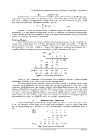 Parallel Hardware Implementation of Convolution using Vedic Mathematics
www.iosrjournals.org 22 | Page
III. CONVOLUTION
The behavior of a linear, time-invariant discrete-time system with input signal x[n] and output signal
y[n] is described by the convolution sum .Standard equation for convolution ,if x[n] is an N point signal running
from 0 to N-1, and h[n] is an M point signal running from 0 to M-1, the convolution of the two: y[n] = x[n] *
h[n], is an N+M-1 point signal running from 0 to N+M-2, given by ;
Equation(1) is called the convolution sum. It allows each point in the output signal to be calculated
independently of all other points in the output signal. The index, i, determines which sample in the output signal
is being calculated, and therefore corresponds to the left-right position of the convolution machine. Method used
here to carry out discrete convolution is Direct method.
3.1. Direct Method
This method for discrete convolution is best introduced by a basic example. For this example, let f(n)
equal the finite length sequence (10 11 9 8) and g(n) equal the finite length sequence (15 14 12 13). The
linear convolution of f(n) and g ( n ) is y(n) = f(n) * g ( n ). This can be solved by several methods, resulting in
the sequence y(n) = {150 305 419 498 363 213 104}. This approach for calculating the convolution sum is
set up like multiplication where the convolution of f(n) and g ( n ) is performed as shown in fig. 1.
Figure 1. Convolution by Direct Method
As seen in Fig.(1) computation of the convolution sum, the approach is similar to a pencil and paper
multiplication calculation, except carries are not performed out of a column[2].
To get convolution of two sequences, where each sequence consist of 4 samples, sixteen partial
products are calculated and afterwards they are added to get convolution sequence y[n]. In this paper, Partial
products are calculated by using vedic multiplier based on Urdhva Tiryagbhyam algorithm. Here to minimize
hardware, width of each input sample is restricted to 4 bit. Hence maximum possible input sample value would
be (1111)2 or (15)10 or (F) h. Multiplier required is 4×4 bit. Each multiplier gives 8 bit long partial product.
Convolution outputs y[6] and y[0] are direct Partial products. While y[5] obtained after addition of intermediate
partial products ,like wise remaining outputs need to be obtained. For addition of required partial products
different adders are designed and synthesized, fastest one is selected for implementation.
IV. PROPOSED IMPLEMENTATION
Let two discrete length sequences are x[n] and h[n].Where x[n] = {a3 a2 a1 a0 } and h[n] = { b3 b2
b1 b0 } are convolved. As each sample is four bit long ,each partial product is eight bit long e.g. a0b0, a3b0,
a3b3 all are eight bit long. y[n] = x[n] * h[n], in a way as mentioned above. Procedure is rearranged as shown in
fig. 2.
Figure 2. Convolution of x[n] and h[n]
 
