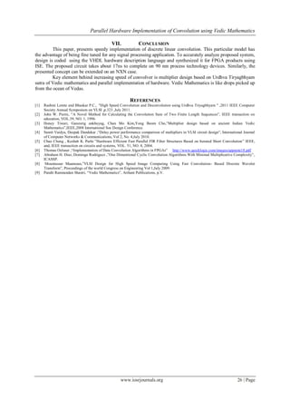 Parallel Hardware Implementation of Convolution using Vedic Mathematics
www.iosrjournals.org 26 | Page
VII. CONCLUSION
This paper, presents speedy implementation of discrete linear convolution. This particular model has
the advantage of being fine tuned for any signal processing application. To accurately analyze proposed system,
design is coded using the VHDL hardware description language and synthesized it for FPGA products using
ISE. The proposed circuit takes about 17ns to complete on 90 nm process technology devices. Similarly, the
presented concept can be extended on an NXN case.
Key element behind increasing speed of convolver is multiplier design based on Urdhva Tiryagbhyam
sutra of Vedic mathematics and parallel implementation of hardware. Vedic Mathematics is like drops picked up
from the ocean of Vedas.
REFERENCES
[1] Rashmi Lomte and Bhaskar P.C., "High Speed Convolution and Deconvolution using Urdhva Triyagbhyam " ,2011 IEEE Computer
Society Annual Symposium on VLSI ,p.323 ,July 2011.
[2] John W. Pierre, “A Novel Method for Calculating the Convolution Sum of Two Finite Length Sequences”, IEEE transaction on
education, VOL.39, NO. 1, 1996.
[3] Honey Tiwari, Ganzorig ankhuyag, Chan Mo Kim,Yong Beom Cho,”Multiplier design based on ancient Indian Vedic
Mathematics”,IEEE,2008 International Soc Design Conference.
[4] Sumit Vaidya, Deepak Dandekar ,“Delay power performance comparison of multipliers in VLSI circuit design”, International Journal
of Computer Networks & Communications, Vol 2, No. 4,July 2010.
[5] Chao Cheng , Keshab K. Parhi ”Hardware Efficient Fast Parallel FIR Filter Structures Based on Iterated Short Convolution” IEEE,
and, IEEE transaction on circuits and systems, VOL. 51, NO. 8, 2004.
[6] Thomas Oelsner ,“Implementation of Data Convolution Algorithms in FPGAs” http://www.quicklogic.com/images/appnote18.pdf
[7] Abraham H. Diaz, Domingo Rodriguez ,”One Dimentional Cyclic Convolution Algorithms With Minimal Multiplicative Complexity”,
ICASSP.
[8] Mountassar Maamoun,”VLSI Design for High Speed Image Computing Using Fast Convolution- Based Discrete Wavelet
Transform”, Proceedings of the world Congress on Engineering Vol 1,July 2009.
[9] Pandit Ramnandan Shastri, “Vedic Mathematics”, Arihant Publications, p.V.
 