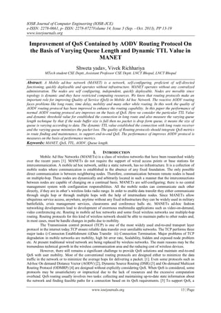 IOSR Journal of Computer Engineering (IOSR-JCE)
e-ISSN: 2278-0661, p- ISSN: 2278-8727Volume 14, Issue 3 (Sep. - Oct. 2013), PP 13-19
www.iosrjournals.org
www.iosrjournals.org 13 | Page
Improvement of QoS Contained by AODV Routing Protocol On
the Basis of Varying Queue Length and Dynamic TTL Value in
MANET
Shweta yadav, Vivek Richhariya
MTech student CSE Deptt.,Assistant Professor CSE Deptt. LNCT Bhopal, LNCT Bhopal
Abstract: A Mobile ad-hoc network (MANET) is a network, self-configuring, proficient of self-directed
functioning, quickly deployable and operates without infrastructure. MANET operates without any centralized
administration. The nodes are self configuring, independent, quickly deployable. Nodes are movable since
topology is dynamic and they have restricted computing resources. We know that routing protocols make an
important role for improving Quality of Service (QoS) in Mobile Ad hoc Network. The reactive AODV routing
faces problems like long route, time delay, mobility and many other while routing. In this work the quality of
AODV routing protocol has been improved to enhance the routing capability. In this paper the performance of
normal AODV routing protocol are improves on the basis of QoS. Here we consider the particular TTL Value
and dynamic threshold value for established the connection in long route and also measure the varying queue
length technique by that if the node buffer size is full then no packet is drop form queue, it means the size of
queue is varying according to data. The dynamic TTL value established the connection with long route receiver
and the varying queue minimizes the packet loss. The quality of Routing protocols should integrate QoS metrics
in route finding and maintenance, to support end-to-end QoS. The performance of improves AODV protocol is
measures on the basis of performance metrics.
Keywords: MANET, QoS, TTL, AODV, Queue length.
I. INTRODUCTION
Mobile Ad Hoc Networks (MANETs) is a class of wireless networks that have been researched widely
over the recent years [1]. MANETs do not require the support of wired access points or base stations for
intercommunication. A mobile ad hoc network, unlike a static network, has no infrastructure. It is a collection of
mobile nodes where communication is established in the absence of any fixed foundation. The only possible
direct communication is between neighboring nodes. Therefore, communication between remote nodes is based
on multiple-hop. These nodes are dynamically and arbitrarily located in such a manner that the interconnections
between nodes are capable of changing on a continual basis. MANETs are self-configuring; there is no central
management system with configuration responsibilities. All the mobile nodes can communicate each other
directly, if they are in other’s wireless links radio range. In order to enable data transfer they either communicate
through single hop or through multiple hops with the help of intermediate nodes. Since MANETs allow
ubiquitous service access, anywhere, anytime without any fixed infrastructure they can be widely used in military
battlefields, crisis management services, classrooms and conference halls etc. MANETs ad-hoc fashion
networking developments lead to development of enormous multimedia applications such as video-on-demand,
video conferencing etc. Routing in mobile ad hoc networks and some fixed wireless networks use multiple-hop
routing. Routing protocols for this kind of wireless network should be able to maintain paths to other nodes and,
in most cases, must be handle changes in paths due to mobility.
The Transmission control protocol (TCP) is one of the most widely used end-to-end transport layer
protocol in the internet today.TCP ensure reliable data transfer over unreliable networks. The TCP performs three
major tasks i) Connecton Establishment ii)Data Transfer iii) Connection Termination. Major problems of TCP
degradation in mobile networks are mobility, high bit error rate, Scalability, hidden and exposed node problem
etc. At present traditional wired network are being replaced by wireless networks. The main reasons may be the
tremendous technical growth in the wireless communication area and the reducing cost of wireless devices.
However, there still remains a significant challenge to provide QoS solutions and maintain end-to-end
QoS with user mobility. Most of the conventional routing protocols are designed either to minimize the data
traffic in the network or to minimize the average hops for delivering a packet. [1]. Even some protocols such as
Ad-hoc On demand Distance Vector (AODV) [2], Dynamic Source Routing (DSR) [3] and On-demand Multicast
Routing Protocol (ODMRP) [4] are designed without explicitly considering QoS. When QoS is considered, some
protocols may be unsatisfactory or impractical due to the lack of resources and the excessive computation
overhead. QoS routing usually involves two tasks: collecting and maintaining up-to-date state information about
the network and finding feasible paths for a connection based on its QoS requirements. [5] To support QoS, a
 