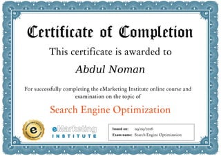 Certificate of Completion
This certificate is awarded to
Abdul Noman
For successfully completing the eMarketing Institute online course and
examination on the topic of
Search Engine Optimization
Issued on:
Exam name:
09/09/2016
Search Engine Optimization
 