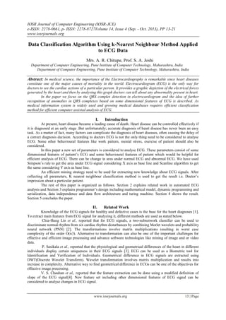 IOSR Journal of Computer Engineering (IOSR-JCE)
e-ISSN: 2278-0661, p- ISSN: 2278-8727Volume 14, Issue 4 (Sep. - Oct. 2013), PP 13-21
www.iosrjournals.org
www.iosrjournals.org 13 | Page
Data Classification Algorithm Using k-Nearest Neighbour Method Applied
to ECG Data
Mrs. A. R. Chitupe, Prof. S. A. Joshi
Department of Computer Engineering, Pune Institute of Computer Technology, Maharashtra, India
Department of Computer Engineering, Pune Institute of Computer Technology, Maharashtra, India
Abstract: In medical science, the importance of the Electrocardiography is remarkable since heart diseases
constitute one of the major causes of mortality in the world. Electrocardiogram (ECG) is the only way for
doctors to see the cardiac actions of a particular person. It provides a graphic depiction of the electrical forces
generated by the heart and then by analysing this graph doctors can tell about any abnormality present in heart.
In the paper we focus on the QRS complex detection in electrocardiogram and the idea of further
recognition of anomalies in QRS complexes based on some dimensional features of ECG is described. As
medical information system is widely used and growing medical databases requires efficient classification
method for efficient computer assisted analysis of ECG.
I. Introduction
At present, heart disease became a leading cause of death. Heart disease can be controlled effectively if
it is diagnosed at an early stage .But unfortunately; accurate diagnosis of heart disease has never been an easy
task. As a matter of fact, many factors can complicate the diagnosis of heart diseases, often causing the delay of
a correct diagnosis decision. According to doctors ECG is not the only thing need to be considered to analyse
ECG. Some other behavioural features like work pattern, mental stress, exercise of patient should also be
considered.
In this paper a new set of parameters is considered to analyse ECG. These parameters consist of some
dimensional features of patient’s ECG and some behavioural features of patient which would be helpful for
efficient analysis of ECG. There can be change in area under normal ECG and abnormal ECG. We have used
Simpson’s rule to get the area under ECG signal considering X axis as base line and Scanline algorithm to get
the same considering Y axis as base line.
An efficient mining strategy need to be used for extracting new knowledge about ECG signals. After
collecting all parameters, K nearest neighbour classification method is used to get the result i.e. Doctor’s
impression about a particular patient.
The rest of this paper is organized as follows. Section 2 explains related work in automated ECG
analysis and Section 3 explains programmer’s design including mathematical model, dynamic programming and
serialization, data independence and data flow architecture and turing machine. Section 4 shows the result.
Section 5 concludes the paper.
II. Related Work
Knowledge of the ECG signals for healthy and defective cases is the base for the heart diagnoses [1].
To extract main features from ECG signal for analyzing it, different methods are used as stated below.
Chia-Hung Lin et al., reported that for ECG signals, a two-subnetwork classifier can be used to
discriminate normal rhythm from six cardiac rhythm disturbances by combining Morlet wavelets and probability
neural network (PNN) [2]. The transformations involve matrix multiplications resulting in worst case
complexity of the order O(n3). Alternative to transformation can also be one of the important challenges for
effective and efficient image processing and advance software technologies like mining of image and or video
data.
P. Sasikala et al., reported that the physiological and geometrical differences of the heart in different
individuals display certain uniqueness in their ECG signals [3]. ECG can be used as a Biometric tool for
Identification and Verification of Individuals. Geometrical difference in ECG signals are extracted using
DWT(Discrete Wavelet Transform). Wavelet transformation involves matrix multiplication and results into
increase in complexity. Alternative way to find geometrical difference in ECGs can be one of the objectives for
effective image processing.
V. S. Chauhan et al., reported that the feature extraction can be done using a modified definition of
slope of the ECG signal[4]. New feature set including other dimensional features of ECG signal can be
considered to analyse changes in ECG signal.
 