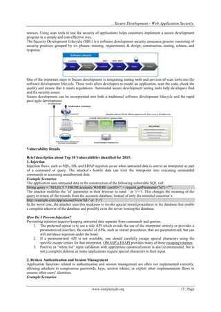 Secure Development - Web Application Security.
www.iosrjournals.org 15 | Page
sources. Using scan tools to test the security of applications helps customers implement a secure development
program in a simple and cost-effective way.
The Security Development Lifecycle (SDL) is a software development security assurance process consisting of
security practices grouped by six phases: training, requirements & design, construction, testing, release, and
response.
One of the important steps in Secure development is integrating testing tools and services of scan tools into the
software development lifecycle. These tools allow developers to model an application, scan the code, check the
quality and ensure that it meets regulations. Automated secure development testing tools help developers find
and fix security issues.
Secure development can be incorporated into both a traditional software development lifecycle and the rapid
pace agile development
Vulnerability Details
Brief description about Top 10 Vulnerabilities identified for 2013:
1. Injection
Injection flaws, such as SQL, OS, and LDAP injection occur when untrusted data is sent to an interpreter as part
of a command or query. The attacker‟s hostile data can trick the interpreter into executing unintended
commands or accessing unauthorized data.
Example Scenarios
The application uses untrusted data in the construction of the following vulnerable SQL call:
String query = "SELECT * FROM accounts WHERE custID='" + request.getParameter("id") +"'";
The attacker modifies the „id‟ parameter in their browser to send: ' or '1'='1. This changes the meaning of the
query to return all the records from the accounts database, instead of only the intended customer‟s.
http://example.com/app/accountView?id=' or '1'='1
In the worst case, the attacker uses this weakness to invoke special stored procedures in the database that enable
a complete takeover of the database and possibly even the server hosting the database.
How Do I Prevent Injection?
Preventing injection requires keeping untrusted data separate from commands and queries.
1. The preferred option is to use a safe API which avoids the use of the interpreter entirely or provides a
parameterized interface. Be careful of APIs, such as stored procedures, that are parameterized, but can
still introduce injection under the hood.
2. If a parameterized API is not available, you should carefully escape special characters using the
specific escape syntax for that interpreter. OWASP‟s ESAPI provides many of these escaping routines.
3. Positive or “white list” input validation with appropriate canonicalization is also recommended, but is
not a complete defense as many applications require special characters in their input
2. Broken Authentication and Session Management
Application functions related to authentication and session management are often not implemented correctly,
allowing attackers to compromise passwords, keys, session tokens, or exploit other implementation flaws to
assume other users‟ identities.
Example Scenarios
 