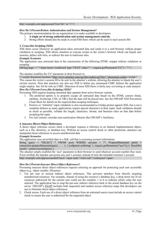 Secure Development - Web Application Security.
www.iosrjournals.org 16 | Page
http://example.com/app/accountView?id=' or '1'='1
How Do I Prevent Broken Authentication and Session Management?
The primary recommendation for an organization is to make available to developers:
1. A single set of strong authentication and session management controls.
2. Strong efforts should also be made to avoid XSS flaws which can be used to steal session IDs
3. Cross-Site Scripting (XSS)
XSS flaws occur whenever an application takes untrusted data and sends it to a web browser without proper
validation or escaping. XSS allows attackers to execute scripts in the victim‟s browser which can hijack user
sessions, deface web sites, or redirect the user to malicious sites.
Example Scenarios
The application uses untrusted data in the construction of the following HTML snippet without validation or
escaping:
(String) page += "<input name='creditcard' type='TEXT' value='" + request.getParameter("CC") + "'>";
The attacker modifies the 'CC' parameter in their browser to:
'><script>document.location='http://www.attacker.com/cgi-bin/cookie.cgi?foo='+document.cookie</script>'
This causes the victim‟s session ID to be sent to the attacker‟s website, allowing the attacker to hijack the user‟s
current session. Note that attackers can also use XSS to defeat any automated CSRF defense the application
might employ. See A8 for info on CSRF. Detection of most XSS flaws is fairly easy via testing or code analysis
How Do I Prevent Cross-Site Scripting (XSS)?
Preventing XSS requires keeping untrusted data separate from active browser content.
1. The preferred option is to properly escape all untrusted data based on the HTML context (body,
attribute, JavaScript, CSS, or URL) that the data will be placed into. See the OWASP XSS Prevention
Cheat Sheet for details on the required data escaping techniques.
2. Positive or “whitelist” input validation is also recommended as it helps protect against XSS, but is not a
complete defense as many applications require special characters in their input. Such validation should,
as much as possible, validate the length, characters, format, and business rules on that data before
accepting the input.
3. For rich content, consider auto-sanitization libraries like OWASP‟s AntiSamy.
4. Insecure Direct Object References
A direct object reference occurs when a developer exposes a reference to an internal implementation object,
such as a file, directory, or database key. Without an access control check or other protection, attackers can
manipulate these references to access unauthorized data.
Example Scenarios
The application uses unverified data in a SQL call that is accessing account information:
String query = "SELECT * FROM accts WHERE account = ?"; PreparedStatement pstmt =
connection.prepareStatement(query , … ); {{red|pstmt.setString( 1, request.getParameter("acct"));}} ResultSet
results = pstmt.executeQuery( );
The attacker simply modifies the „acct‟ parameter in their browser to send whatever account number they want.
If not verified, the attacker can access any user‟s account, instead of only the intended customer‟s account.
http://example.com/app/accountInfo?acct=<span style="color:red;">notmyacct</span>
How Do I Prevent Insecure Direct Object References?
Preventing insecure direct object references requires selecting an approach for protecting each user accessible
object (e.g., object number, filename):
1. Use per user or session indirect object references. This prevents attackers from directly targeting
unauthorized resources. For example, instead of using the resource‟s database key, a drop down list of six
resources authorized for the current user could use the numbers 1 to 6 to indicate which value the user
selected. The application has to map the per-user indirect reference back to the actual database key on the
server. OWASP‟s ESAPI includes both sequential and random access reference maps that developers can
use to eliminate direct object references.
2. Check access. Each use of a direct object reference from an untrusted source must include an access control
check to ensure the user is authorized for the requested object
 