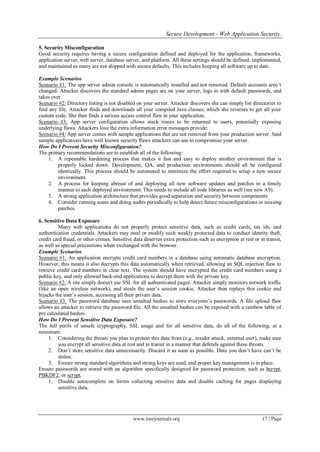 Secure Development - Web Application Security.
www.iosrjournals.org 17 | Page
5. Security Misconfiguration
Good security requires having a secure configuration defined and deployed for the application, frameworks,
application server, web server, database server, and platform. All these settings should be defined, implemented,
and maintained as many are not shipped with secure defaults. This includes keeping all software up to date.
Example Scenarios
Scenario #1: The app server admin console is automatically installed and not removed. Default accounts aren‟t
changed. Attacker discovers the standard admin pages are on your server, logs in with default passwords, and
takes over.
Scenario #2: Directory listing is not disabled on your server. Attacker discovers she can simply list directories to
find any file. Attacker finds and downloads all your compiled Java classes, which she reverses to get all your
custom code. She then finds a serious access control flaw in your application.
Scenario #3: App server configuration allows stack traces to be returned to users, potentially exposing
underlying flaws. Attackers love the extra information error messages provide.
Scenario #4: App server comes with sample applications that are not removed from your production server. Said
sample applications have well known security flaws attackers can use to compromise your server.
How Do I Prevent Security Misconfiguration?
The primary recommendations are to establish all of the following:
1. A repeatable hardening process that makes it fast and easy to deploy another environment that is
properly locked down. Development, QA, and production environments should all be configured
identically. This process should be automated to minimize the effort required to setup a new secure
environment.
2. A process for keeping abreast of and deploying all new software updates and patches in a timely
manner to each deployed environment. This needs to include all code libraries as well (see new A9).
3. A strong application architecture that provides good separation and security between components.
4. Consider running scans and doing audits periodically to help detect future misconfigurations or missing
patches.
6. Sensitive Data Exposure
Many web applications do not properly protect sensitive data, such as credit cards, tax ids, and
authentication credentials. Attackers may steal or modify such weakly protected data to conduct identity theft,
credit card fraud, or other crimes. Sensitive data deserves extra protection such as encryption at rest or in transit,
as well as special precautions when exchanged with the browser.
Example Scenarios
Scenario #1: An application encrypts credit card numbers in a database using automatic database encryption.
However, this means it also decrypts this data automatically when retrieved, allowing an SQL injection flaw to
retrieve credit card numbers in clear text. The system should have encrypted the credit card numbers using a
public key, and only allowed back-end applications to decrypt them with the private key.
Scenario #2: A site simply doesn't use SSL for all authenticated pages. Attacker simply monitors network traffic
(like an open wireless network), and steals the user‟s session cookie. Attacker then replays this cookie and
hijacks the user‟s session, accessing all their private data.
Scenario #3: The password database uses unsalted hashes to store everyone‟s passwords. A file upload flaw
allows an attacker to retrieve the password file. All the unsalted hashes can be exposed with a rainbow table of
pre calculated hashes.
How Do I Prevent Sensitive Data Exposure?
The full perils of unsafe cryptography, SSL usage and for all sensitive data, do all of the following, at a
minimum:
1. Considering the threats you plan to protect this data from (e.g., insider attack, external user), make sure
you encrypt all sensitive data at rest and in transit in a manner that defends against these threats.
2. Don‟t store sensitive data unnecessarily. Discard it as soon as possible. Data you don‟t have can‟t be
stolen.
3. Ensure strong standard algorithms and strong keys are used, and proper key management is in place.
Ensure passwords are stored with an algorithm specifically designed for password protection, such as bcrypt,
PBKDF2, or scrypt.
1. Disable autocomplete on forms collecting sensitive data and disable caching for pages displaying
sensitive data.
 
