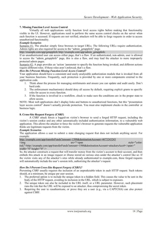 Secure Development - Web Application Security.
www.iosrjournals.org 18 | Page
7. Missing Function Level Access Control
Virtually all web applications verify function level access rights before making that functionality
visible in the UI. However, applications need to perform the same access control checks on the server when
each function is accessed. If requests are not verified, attackers will be able to forge requests in order to access
unauthorized functionality.
Example Scenarios
Scenario #1: The attacker simply force browses to target URLs. The following URLs require authentication.
Admin rights are also required for access to the “admin_getappInfo” page.
http://example.com/app/getappInfo http://example.com/app/admin_getappInfo
If an unauthenticated user can access either page, that‟s a flaw. If an authenticated, non-admin, user is allowed
to access the “admin_getappInfo” page, this is also a flaw, and may lead the attacker to more improperly
protected admin pages.
Scenario #2: A page provides an „action „parameter to specify the function being invoked, and different actions
require different roles. If these roles aren‟t enforced, that‟s a flaw.
How Do I Prevent Missing Function Level Access Control?
Your application should have a consistent and easily analyzable authorization module that is invoked from all
your business functions. Frequently, such protection is provided by one or more components external to the
application code.
1. Think about the process for managing entitlements and ensure you can update and audit easily. Don‟t
hard code.
2. The enforcement mechanism(s) should deny all access by default, requiring explicit grants to specific
roles for access to every function.
3. If the function is involved in a workflow, check to make sure the conditions are in the proper state to
allow access.
NOTE: Most web applications don‟t display links and buttons to unauthorized functions, but this “presentation
layer access control” doesn‟t actually provide protection. You must also implement checks in the controller or
business logic.
8. Cross-Site Request Forgery (CSRF)
A CSRF attack forces a logged-on victim‟s browser to send a forged HTTP request, including the
victim‟s session cookie and any other automatically included authentication information, to a vulnerable web
application. This allows the attacker to force the victim‟s browser to generate requests the vulnerable application
thinks are legitimate requests from the victim.
Example Scenarios
The application allows a user to submit a state changing request that does not include anything secret. For
example:
http://example.com/app/transferFunds?amount=1500&destinationAccount=4673243243
<img src="<span style="color:
red;">http://example.com/app/transferFunds?amount=1500&destinationAccount=attackersAcct#</span>"
width="0" height="0" />
So, the attacker constructs a request that will transfer money from the victim‟s account to their account, and then
embeds this attack in an image request or iframe stored on various sites under the attacker‟s control like so: If
the victim visits any of the attacker‟s sites while already authenticated to example.com, these forged requests
will automatically include the user‟s session info, authorizing the attacker‟s request.
How Do I Prevent Cross-Site Request Forgery (CSRF)?
Preventing CSRF usually requires the inclusion of an unpredictable token in each HTTP request. Such tokens
should, at a minimum, be unique per user session.
1. The preferred option is to include the unique token in a hidden field. This causes the value to be sent in the
body of the HTTP request, avoiding its inclusion in the URL, which is subject to exposure.
2. The unique token can also be included in the URL itself, or a URL parameter. However, such placement
runs the risk that the URL will be exposed to an attacker, thus compromising the secret token.
3. Requiring the user to reauthenticate, or prove they are a user (e.g., via a CAPTCHA) can also protect
against CSRF.
 
