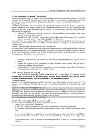 Secure Development - Web Application Security.
www.iosrjournals.org 19 | Page
9. Using components with Known Vulnerabilities
Vulnerable components, such as libraries, frameworks, and other software modules almost always run with full
privilege. So, if exploited, they can cause serious data loss or server takeover. Applications using these
vulnerable components may undermine their defenses and enable a range of possible attacks and impacts.
Example Scenarios
Component vulnerabilities can cause almost any type of risk imaginable, from the trivial to sophisticated
malware designed to target a specific organization. Components almost always run with the full privilege of the
application, so flaws in any component can be serious, The following two vulnerable components were
downloaded 22m times in 2011.
 Apache CXF Authentication Bypass – By failing to provide an identity token, attackers could invoke
any web service with full permission.
 Spring Remote Code Execution– Abuse of the Expression Language implementation in Spring allowed
attackers to execute arbitrary code, effectively taking over the server.
Every application using either of these vulnerable libraries is vulnerable to attack as both of these components
are directly accessible by application users. Other vulnerable libraries, used deeper in an application, may be
harder to exploit.
How Do I Prevent Using Components with Known Vulnerabilities?
One option is not to use components that you didn‟t write. But realistically, the best way to deal with this risk is
to ensure that you keep your components up-to-date. Many open source projects (and other component sources)
do not create vulnerability patches for old versions. Instead, most simply fix the problem in the next version.
Software projects should have a process in place to:
1. Identify the components and their versions you are using, including all dependencies. (e.g., the versions
plugin).
2. Monitor the security of these components in public databases, project mailing lists, and security
mailing lists, and keep them up-to-date.
3. Establish security policies governing component use, such as requiring certain software development
practices, passing security tests, and acceptable licenses.
10. Un validated Redirects and Forwards
Web applications frequently redirect and forward users to other pages and websites, and use
untrusted data to determine the destination pages. Without proper validation, attackers can redirect
victims to phishing or malware sites, or use forwards to access unauthorized pages.
Example Scenarios
Scenario #1: The application has a page called “redirect.jsp” which takes a single parameter named “url”. The
attacker crafts a malicious URL that redirects users to a malicious site that performs phishing and installs
malware.
http://www.example.com/redirect.jsp?url=evil.com
Scenario #2: The application uses forwards to route requests between different parts of the site. To facilitate this,
some pages use a parameter to indicate where the user should be sent if a transaction is successful. In this case,
the attacker crafts a URL that will pass the application‟s access control check and then forwards the attacker to
an administrative function that she would not normally be able to access.
http://www.example.com/boring.jsp?fwd=admin.jsp
How Do I Prevent Unvalidated Redirects and Forwards?
Safe use of redirects and forwards can be done in a number of ways:
1. Simply avoid using redirects and forwards.
2. If used, don‟t involve user parameters in calculating the destination. This can usually be done.
3. If destination parameters can‟t be avoided, ensure that the supplied value is valid, and authorized for the
user.
It is recommended that any such destination parameters be a mapping value, rather than the actual URL or
portion of the URL, and that server side code translate this mapping to the target URL.
Applications can use ESAPI to override the sendRedirect() method to make sure all redirect destinations
are safe.
 
