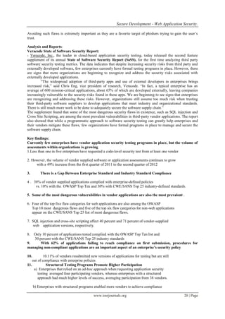 Secure Development - Web Application Security.
www.iosrjournals.org 20 | Page
Avoiding such flaws is extremely important as they are a favorite target of phishers trying to gain the user‟s
trust.
Analysis and Reports:
Veracode State of Software Security Report:
- Veracode, Inc., the leader in cloud-based application security testing, today released the second feature
supplement of its annual State of Software Security Report (SoSS), for the first time analyzing third party
software security testing metrics. The data indicates that despite increasing security risks from third party and
externally developed software, few enterprises currently have formal testing programs in place. However, there
are signs that more organizations are beginning to recognize and address the security risks associated with
externally developed applications.
“The widespread adoption of third-party apps and use of external developers in enterprises brings
increased risk,” said Chris Eng, vice president of research, Veracode. “In fact, a typical enterprise has an
average of 600 mission-critical applications, about 65% of which are developed externally, leaving companies
increasingly vulnerable to the security risks found in these apps. We are beginning to see signs that enterprises
are recognizing and addressing these risks. However, organizations still assume too much risk when trusting
their third-party software suppliers to develop applications that meet industry and organizational standards.
There is still much more work to be done to adequately secure the software supply chain.”
The supplement found that some of the most dangerous security flaws in existence, such as SQL injection and
Cross Site Scripting, are among the most prevalent vulnerabilities in third-party vendor applications. The report
also showed that while a programmatic approach to software security testing can greatly help enterprises and
their vendors mitigate these flaws, few organizations have formal programs in place to manage and secure the
software supply chain.
Key findings:
Currently few enterprises have vendor application security testing programs in place, but the volume of
assessments within organizations is growing
1.Less than one in five enterprises have requested a code-level security test from at least one vendor
2. However, the volume of vendor supplied software or application assessments continues to grow
with a 49% increase from the first quarter of 2011 to the second quarter of 2012
3. There is a Gap Between Enterprise Standard and Industry Standard Compliance
4 . 38% of vendor supplied applications complied with enterprise-defined policies
vs. 10% with the OWASP Top Ten and 30% with CWE/SANS Top 25 industry-defined standards.
5. Some of the most dangerous vulnerabilities in vendor applications are also the most prevalent .
6. Four of the top five flaw categories for web applications are also among the OWASP
Top 10 most dangerous flaws and five of the top six flaw categories for non-web applications
appear on the CWE/SANS Top 25 list of most dangerous flaws.
7. SQL injection and cross-site scripting affect 40 percent and 71 percent of vendor-supplied
web application versions, respectively.
8. Only 10 percent of applications tested complied with the OWASP Top Ten list and
30 percent with the CWE/SANS Top 25 industry standards
9. With 62% of applications failing to reach compliance on first submission, procedures for
managing non-compliant applications are an important aspect of an enterprise’s security policy
10. 10.11% of vendors resubmitted new versions of applications for testing but are still
out of compliance with enterprise policies
11. Structured Testing Programs Promote Higher Participation
a) Enterprises that relied on an ad-hoc approach when requesting application security
testing averaged four participating vendors, whereas enterprises with a structured
approach had much higher levels of success, averaging participation from 38 vendors.
b) Enterprises with structured programs enabled more vendors to achieve compliance
 