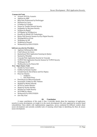 Secure Development - Web Application Security.
www.iosrjournals.org 22 | Page
Commercial Tools
 Acunetix WVS by Acunetix
 AppScan by IBM
 Burp Suite Professional by PortSwigger
 Hailstorm by Cenzic
 N-Stalker by N-Stalker
 Nessus by Tenable Network Security
 NetSparker by Mavituna Security
 NeXpose by Rapid7
 NTOSpider by NTObjectives
 ParosPro by MileSCAN Technologies
 Retina Web Security Scanner by eEye Digital Security
 WebApp360 by nCircle
 WebInspect by HP
 WebKing by Parasoft
 Websecurify by GNUCITIZEN
Software-as-a-Service Providers
 AppScan OnDemand by IBM
 ClickToSecure by Cenzic
 QualysGuard Web Application Scanning by Qualys
 Sentinel by WhiteHat
 Veracode Web Application Security by Veracode
 VUPEN Web Application Security Scanner by VUPEN Security
 WebInspect by HP
 WebScanService by Elanize KG
Free / Open Source Tools
 Arachni by Tasos Laskos
 Grabber by Romain Gaucher
 Grendel-Scan by David Byrne and Eric Duprey
 Paros by Chinotec
o Andiparos
o Zed Attack Proxy
 Powerfuzzer by Marcin Kozlowski
 SecurityQA Toolbar by iSEC Partners
 Skipfish by Michal Zalewski
 W3AF by Andres Riancho
 Wapiti by Nicolas Surribas
 Watcher by Casaba Security
 WATOBO by siberas
 Websecurify by GNUCITIZEN
 Zero Day Scan
III. Conclusion:
A major contribution of this study is that, it provides details about the importance of application
security in secure development, an insight in to the secure development life cycle supported by recently found
vulnerabilities/ flaws details with implementation suggestions, survey conducted by different vendors about
secure development and currently available tools of scanning which helps in identifying the flaws & ensure
secure development.
 