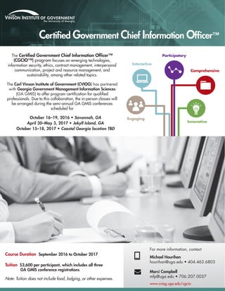 The Certified Government Chief Information Officer™
(CGCIO™) program focuses on emerging technologies,
information security, ethics, contract management, interpersonal
communication, project and resource management, and
sustainability, among other related topics.
The Carl Vinson Institute of Government (CVIOG) has partnered
with Georgia Government Management Information Sciences
(GA GMIS) to offer program certification for qualified
professionals. Due to this collaboration, the in-person classes will
be arranged during the semi-annual GA GMIS conferences
scheduled for
October 16–19, 2016 • Savannah, GA
April 30–May 3, 2017 • Jekyll Island, GA
October 15–18, 2017 • Coastal Georgia location TBD
Course Duration September 2016 to October 2017
Tuition $3,600 per participant, which includes all three
GA GMIS conference registrations
Note: Tuition does not include food, lodging, or other expenses.
For more information, contact
Michael Hourihan
hourihan@uga.edu • 404.463.6803
Marci Campbell
mfp@uga.edu • 706.207.0037
Engaging
Innovative
Interactive
Comprehensive
Participatory

Certified Government Chief Information Officer™
www.cviog.uga.edu/cgcio
 
