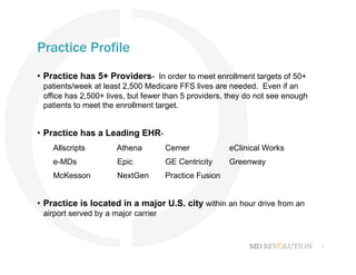 2
Practice Profile
•  Practice has 5+ Providers- In order to meet enrollment targets of 50+
patients/week at least 2,500 Medicare FFS lives are needed. Even if an
office has 2,500+ lives, but fewer than 5 providers, they do not see enough
patients to meet the enrollment target.
•  Practice has a Leading EHR-
Allscripts Athena Cerner eClinical Works
e-MDs Epic GE Centricity Greenway
McKesson NextGen Practice Fusion
•  Practice is located in a major U.S. city within an hour drive from an
airport served by a major carrier
 