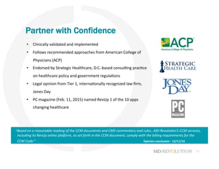 22
Partner with Confidence
“Based	
  on	
  a	
  reasonable	
  reading	
  of	
  the	
  CCM	
  documents	
  and	
  CMS	
  commentary	
  and	
  rules…MD	
  Revolu#on’s	
  CCM	
  services,	
  
including	
  its	
  RevUp	
  online	
  plaDorm,	
  as	
  set	
  forth	
  in	
  the	
  CCM	
  document,	
  comply	
  with	
  the	
  billing	
  requirements	
  for	
  the	
  
CCM	
  Code.”	
   	
   	
   	
   	
   	
   	
   	
   	
   	
   	
   	
  Opinion	
  conclusion	
  -­‐	
  12/11/14	
  
•  Clinically	
  validated	
  and	
  implemented	
  	
  
•  Follows	
  recommended	
  approaches	
  from	
  American	
  College	
  of	
  
Physicians	
  (ACP)
•  Endorsed	
  by	
  Strategic	
  Healthcare,	
  D.C.-­‐based	
  consul+ng	
  prac+ce	
  
on	
  healthcare	
  policy	
  and	
  government	
  regula+ons	
  
•  Legal	
  opinion	
  from	
  Tier	
  1,	
  interna+onally	
  recognized	
  law	
  ﬁrm,	
  
Jones	
  Day	
  	
  
•  PC	
  magazine	
  (Feb.	
  11,	
  2015)	
  named	
  RevUp	
  1	
  of	
  the	
  10	
  apps	
  
changing	
  healthcare	
  
 